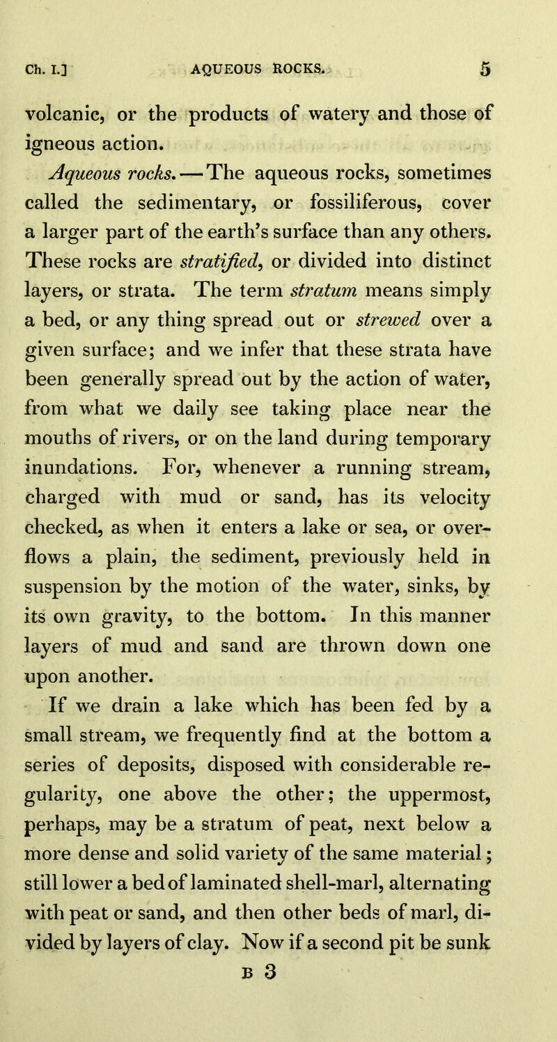 volcanic, or the products of watery and those of igneous action. Aqueous rocks.— The aqueous rocks, sometimes called the sedimentary, or fossiliferous, cover a larger part of the earth’s surface than any others. These rocks are stratified, or divided into distinct layers, or strata. The term stratum means simply a bed, or any thing spread out or strewed over a given surface; and we infer that these strata have been generally spread out by the action of water, from what we daily see taking place near the mouths of rivers, or on the land during temporary inundations. For, whenever a running stream, charged with mud or sand, has its velocity checked, as when it enters a lake or sea, or over- flows a plain, the sediment, previously held in suspension by the motion of the water, sinks, by its own gravity, to the bottom. In this manner layers of mud and sand are thrown down one upon another. If we drain a lake which has been fed by a small stream, we frequently find at the bottom a series of deposits, disposed with considerable re- gularity, one above the other; the uppermost, perhaps, may be a stratum of peat, next below a more dense and solid variety of the same material; still lower a bed of laminated shell-marl, alternating with peat or sand, and then other beds of marl, di- vided by layers of clay. Now if a second pit be sunk