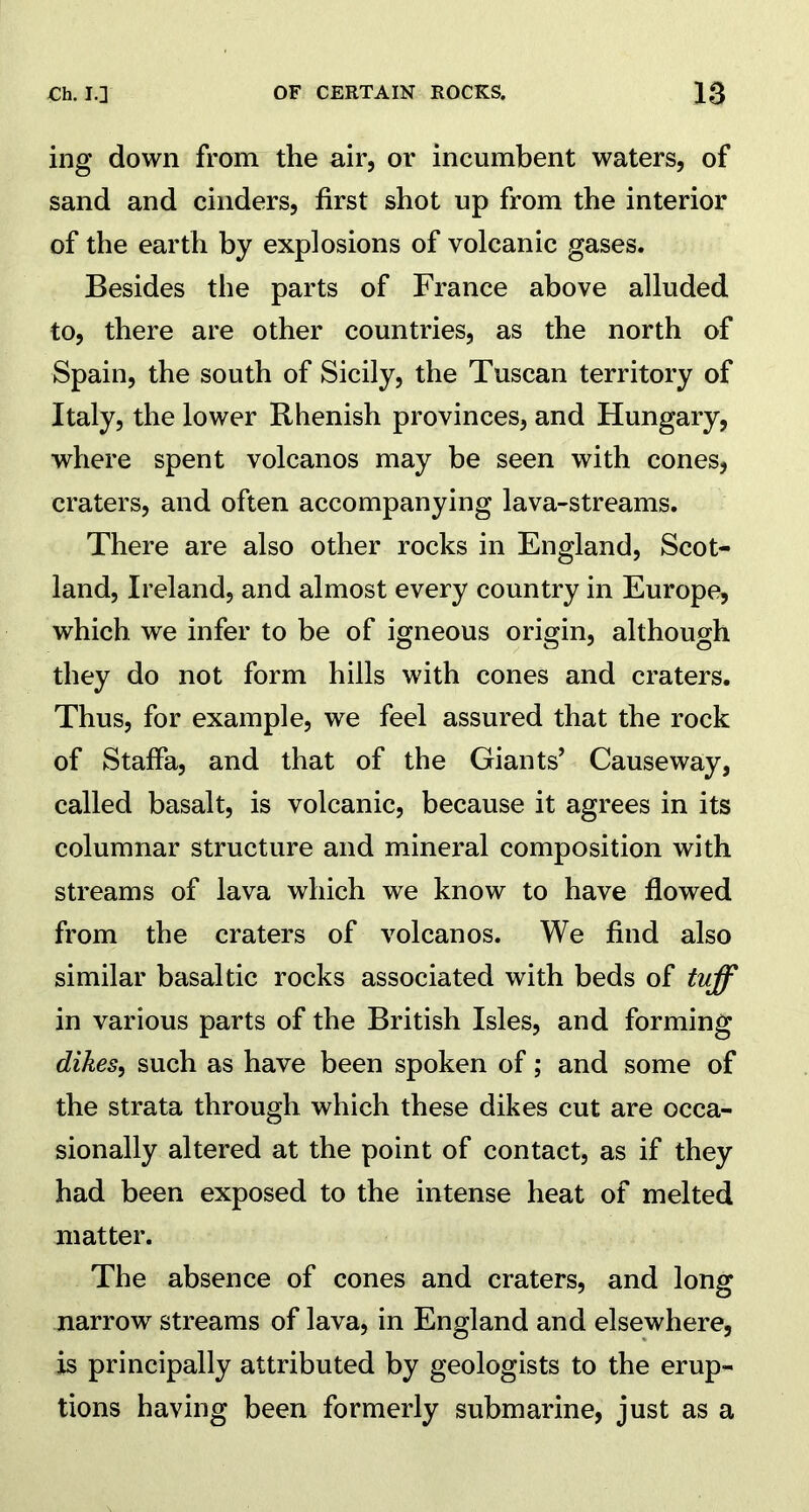 ing down from the air, or incumbent waters, of sand and cinders, first shot up from the interior of the earth by explosions of volcanic gases. Besides the parts of France above alluded to, there are other countries, as the north of Spain, the south of Sicily, the Tuscan territory of Italy, the lower Rhenish provinces, and Hungary, where spent volcanos may be seen with cones, craters, and often accompanying lava-streams. There are also other rocks in England, Scot- land, Ireland, and almost every country in Europe, which we infer to be of igneous origin, although they do not form hills with cones and craters. Thus, for example, we feel assured that the rock of Staffa, and that of the Giants’ Causeway, called basalt, is volcanic, because it agrees in its columnar structure and mineral composition with streams of lava which we know to have flowed from the craters of volcanos. We find also similar basaltic rocks associated with beds of tuff in various parts of the British Isles, and forming dikes, such as have been spoken of; and some of the strata through which these dikes cut are occa- sionally altered at the point of contact, as if they had been exposed to the intense heat of melted matter. The absence of cones and craters, and long narrow streams of lava, in England and elsewhere, is principally attributed by geologists to the erup- tions having been formerly submarine, just as a