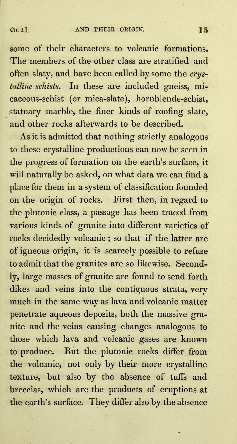 some of their characters to volcanic formations. The members of the other class are stratified and often slaty, and have been called by some the crys- talline schists. In these are included gneiss, mi- caceous-schist (or mica-slate), hornblende-schist, statuary marble, the finer kinds of roofing slate, and other rocks afterwards to be described. As it is admitted that nothing strictly analogous to these crystalline productions can now be seen in the progress of formation on the earth’s surface, it will naturally be asked, on what data we can find a place for them in a system of classification founded on the origin of rocks. First then, in regard to the plutonic class, a passage has been traced from various kinds of granite into different varieties of rocks decidedly volcanic ; so that if the latter are of igneous origin, it is scarcely possible to refuse to admit that the granites are so likewise. Second- ly, large masses of granite are found to send forth dikes and veins into the contiguous strata, very much in the same way as lava and volcanic matter penetrate aqueous deposits, both the massive gra- nite and the veins causing changes analogous to those which lava and volcanic gases are known to produce. But the plutonic rocks differ from the volcanic, not only by their more crystalline texture, but also by the absence of tuffs and breccias, which are the products of eruptions at the earth’s surface. They differ also by the absence