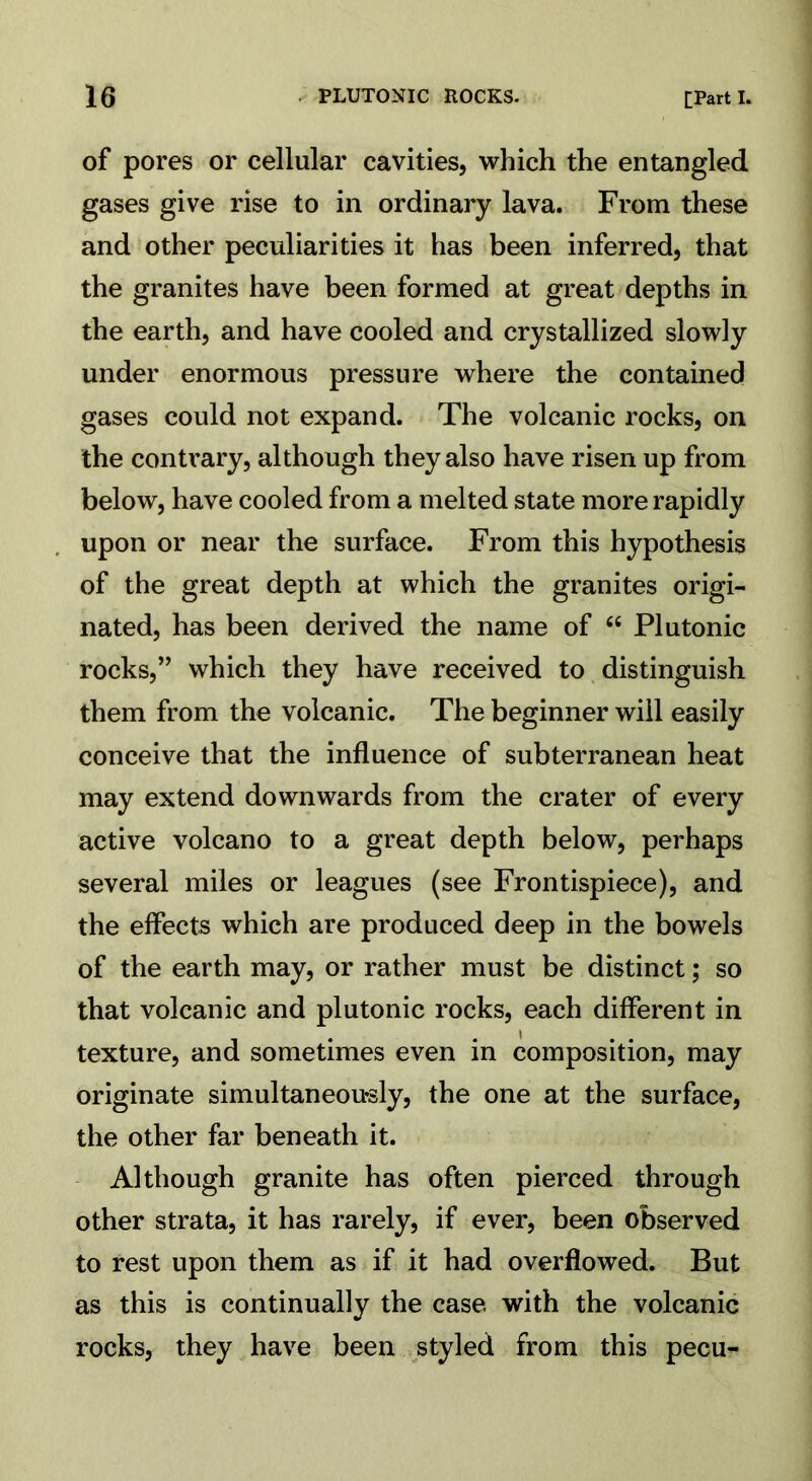 of pores or cellular cavities, which the entangled gases give rise to in ordinary lava. From these and other peculiarities it has been inferred, that the granites have been formed at great depths in the earth, and have cooled and crystallized slowly under enormous pressure where the contained gases could not expand. The volcanic rocks, on the contrary, although they also have risen up from below, have cooled from a melted state more rapidly upon or near the surface. From this hypothesis of the great depth at which the granites origi- nated, has been derived the name of 66 Plutonic rocks,” which they have received to distinguish them from the volcanic. The beginner will easily conceive that the influence of subterranean heat may extend downwards from the crater of every active volcano to a great depth below, perhaps several miles or leagues (see Frontispiece), and the effects which are produced deep in the bowels of the earth may, or rather must be distinct; so that volcanic and plutonic rocks, each different in texture, and sometimes even in composition, may originate simultaneously, the one at the surface, the other far beneath it. Although granite has often pierced through other strata, it has rarely, if ever, been observed to rest upon them as if it had overflowed. But as this is continually the case with the volcanic rocks, they have been styled from this pecu-