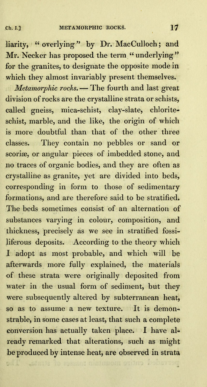 liarity, “ overlying ” by Dr. MacCulloch; and Mr. Necker has proposed the term “underlying” for the granites, to designate the opposite mode in which they almost invariably present themselves. Metamorphic rocks. — The fourth and last great division of rocks are the crystalline strata or schists, called gneiss, mica-schist, clay-slate, chlorite- schist, marble, and the like, the origin of which is more doubtful than that of the other three classes. They contain no pebbles or sand or scoriae, or angular pieces of imbedded stone, and no traces of organic bodies, and they are often as crystalline as granite, yet are divided into beds, corresponding in form to those of sedimentary formations, and are therefore said to be stratified. The beds sometimes consist of an alternation of substances varying in colour, composition, and thickness, precisely as we see in stratified fossi- liferous deposits. According to the theory which I adopt as most probable, and which will be afterwards more fully explained, the materials of these strata were originally deposited from water in the usual form of sediment, but they were subsequently altered by subterranean heat, so as to assume a new texture. It is demon- strable, in some cases at least, that such a complete conversion has actually taken place. I have al- ready remarked that alterations, such as might be produced by intense heat, are observed in strata