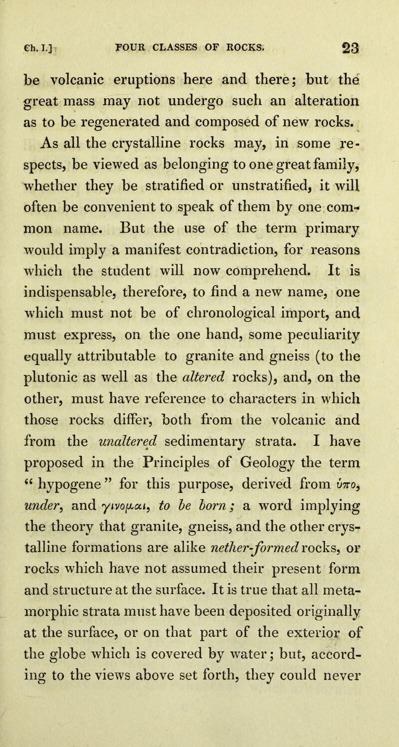 be volcanic eruptions here and there; but the great mass may not undergo such an alteration as to be regenerated and composed of new rocks. As all the crystalline rocks may, in some re- spects, be viewed as belonging to one great family, whether they be stratified or unstratified, it will often be convenient to speak of them by one com- mon name. But the use of the term primary would imply a manifest contradiction, for reasons which the student will now comprehend. It is indispensable, therefore, to find a new name, one which must not be of chronological import, and must express, on the one hand, some peculiarity equally attributable to granite and gneiss (to the plutonic as well as the altered rocks), and, on the other, must have reference to characters in which those rocks differ, both from the volcanic and from the unaltered sedimentary strata. I have proposed in the Principles of Geology the term 44 hypogene ” for this purpose, derived from two, under, and yivo^oa, to be born; a word implying the theory that granite, gneiss, and the other crys- talline formations are alike nether-formed rocks, or rocks which have not assumed their present form and structure at the surface. It is true that all meta- morphic strata must have been deposited originally at the surface, or on that part of the exterior of the globe which is covered by water; but, accord- ing to the views above set forth, they could never