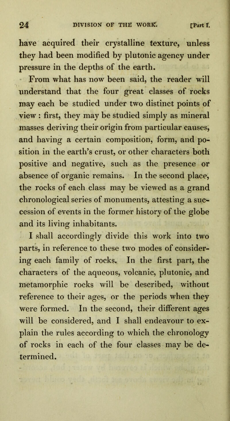 have acquired their crystalline texture, unless they had been modified by plutonic agency under pressure in the depths of the earth. From what has now been said, the reader will understand that the four great classes of rocks may each be studied under two distinct points of view : first, they may be studied simply as mineral masses deriving their origin from particular causes, and having a certain composition, form, and po- sition in the earth’s crust, or other characters both positive and negative, such as the presence or absence of organic remains. In the second place, the rocks of each class may be viewed as a grand chronological series of monuments, attesting a suc- cession of events in the former history of the globe and its living inhabitants. I shall accordingly divide this work into two parts, in reference to these two inodes of consider- ing each family of rocks. In the first part, the characters of the aqueous, volcanic, plutonic, and metamorphic rocks will be described, without reference to their ages, or the periods when they were formed. In the second, their different ages will be considered, and I shall endeavour to ex- plain the rules according to which the chronology of rocks in each of the four classes may be de- termined.