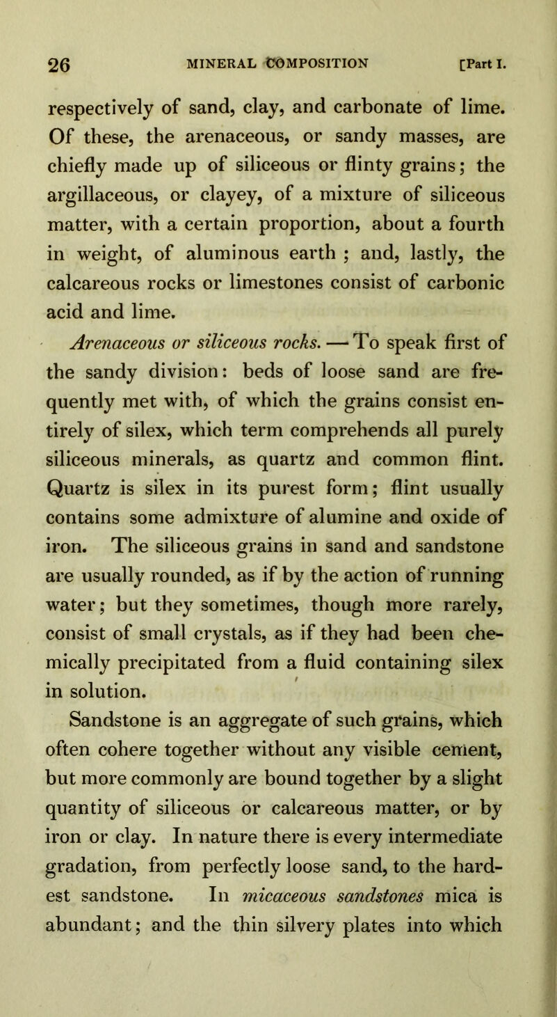 respectively of sand, clay, and carbonate of lime. Of these, the arenaceous, or sandy masses, are chiefly made up of siliceous or flinty grains; the argillaceous, or clayey, of a mixture of siliceous matter, with a certain proportion, about a fourth in weight, of aluminous earth ; and, lastly, the calcareous rocks or limestones consist of carbonic acid and lime. Arenaceous or siliceous rocks. —‘To speak first of the sandy division: beds of loose sand are fre- quently met with, of which the grains consist en- tirely of silex, which term comprehends all purely siliceous minerals, as quartz and common flint. Quartz is silex in its purest form; flint usually contains some admixture of alumine and oxide of iron. The siliceous grains in sand and sandstone are usually rounded, as if by the action of running water; but they sometimes, though more rarely, consist of small crystals, as if they had been che- mically precipitated from a fluid containing silex in solution. Sandstone is an aggregate of such grains, which often cohere together without any visible cement, but more commonly are bound together by a slight quantity of siliceous or calcareous matter, or by iron or clay. In nature there is every intermediate gradation, from perfectly loose sand, to the hard- est sandstone. In micaceous sandstones mica is abundant; and the thin silvery plates into which