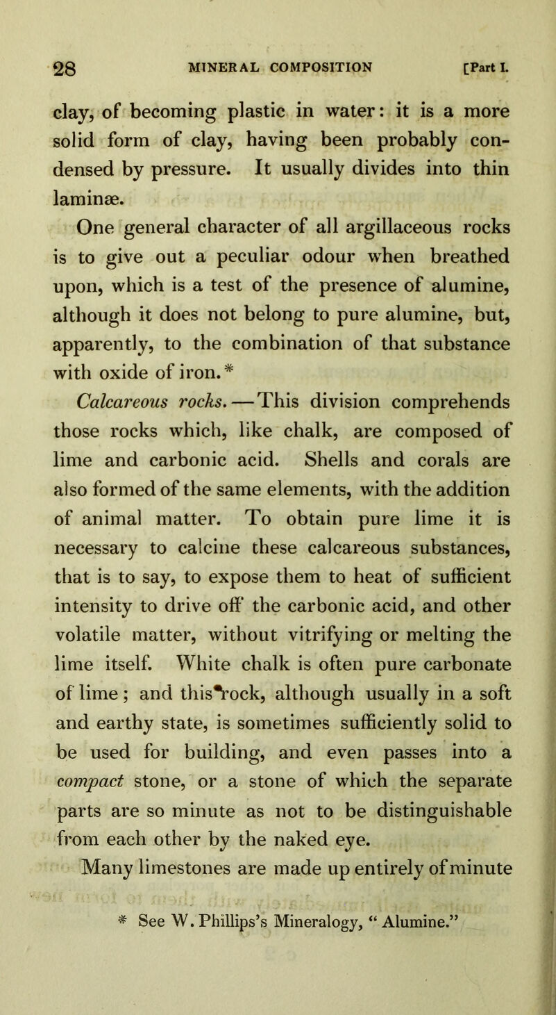 clay, of becoming plastic in water: it is a more solid form of clay, having been probably con- densed by pressure. It usually divides into thin laminae. One general character of all argillaceous rocks is to give out a peculiar odour when breathed upon, which is a test of the presence of alumine, although it does not belong to pure alumine, but, apparently, to the combination of that substance with oxide of iron.* Calcareous rocks.—This division comprehends those rocks which, like chalk, are composed of lime and carbonic acid. Shells and corals are also formed of the same elements, with the addition of animal matter. To obtain pure lime it is necessary to calcine these calcareous substances, that is to say, to expose them to heat of sufficient intensity to drive off the carbonic acid, and other volatile matter, without vitrifying or melting the lime itself. White chalk is often pure carbonate of lime ; and this*rock, although usually in a soft and earthy state, is sometimes sufficiently solid to be used for building, and even passes into a compact stone, or a stone of which the separate parts are so minute as not to be distinguishable from each other by the naked eye. Many limestones are made up entirely of minute * See W. Phillips’s Mineralogy, “ Alumine.”