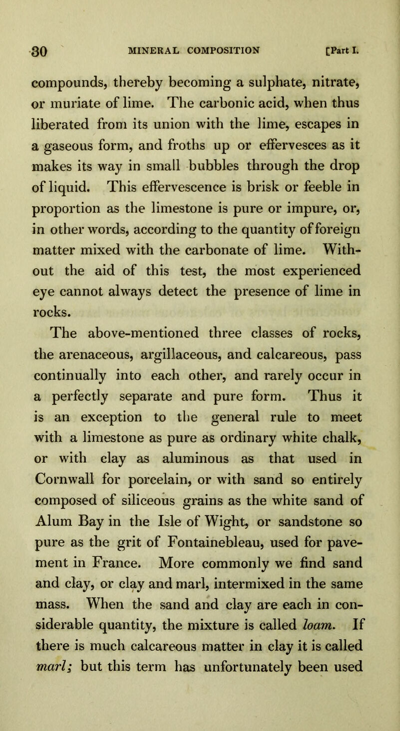 compounds, thereby becoming a sulphate, nitrate, or muriate of lime. The carbonic acid, when thus liberated from its union with the lime, escapes in a gaseous form, and froths up or effervesces as it makes its way in small bubbles through the drop of liquid. This effervescence is brisk or feeble in proportion as the limestone is pure or impure, or, in other words, according to the quantity of foreign matter mixed with the carbonate of lime. With- out the aid of this test, the most experienced eye cannot always detect the presence of lime in rocks. The above-mentioned three classes of rocks, the arenaceous, argillaceous, and calcareous, pass continually into each other, and rarely occur in a perfectly separate and pure form. Thus it is an exception to the general rule to meet with a limestone as pure as ordinary white chalk, or with clay as aluminous as that used in Cornwall for porcelain, or with sand so entirely composed of siliceous grains as the white sand of Alum Bay in the Isle of Wight, or sandstone so pure as the grit of Fontainebleau, used for pave- ment in France. More commonly we find sand and clay, or clay and marl, intermixed in the same mass. When the sand and clay are each in con- siderable quantity, the mixture is called loam. If there is much calcareous matter in clay it is called marl; but this term has unfortunately been used