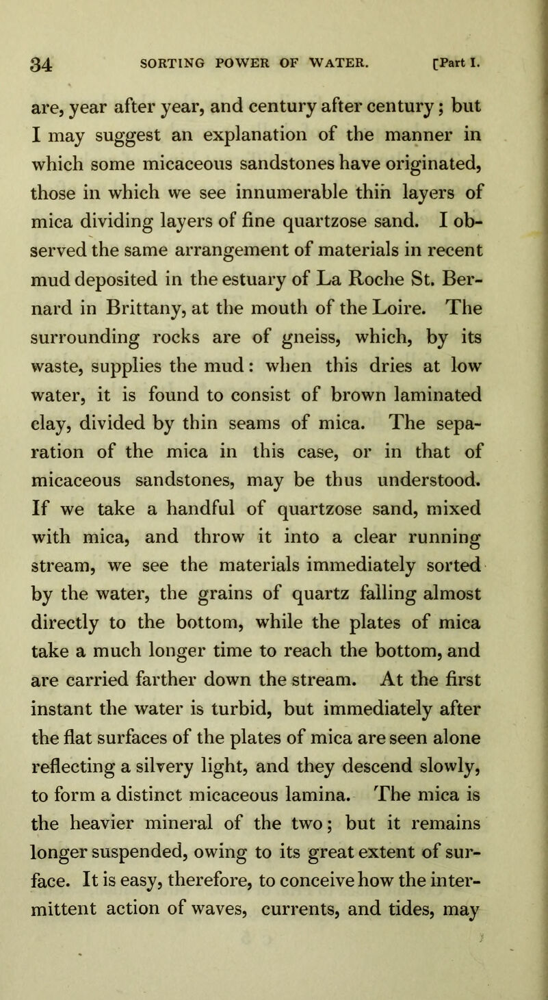 are, year after year, and century after century; but I may suggest an explanation of the manner in which some micaceous sandstones have originated, those in which we see innumerable thin layers of mica dividing layers of fine quartzose sand. I ob- served the same arrangement of materials in recent mud deposited in the estuary of La Roche St. Ber- nard in Brittany, at the mouth of the Loire. The surrounding rocks are of gneiss, which, by its waste, supplies the mud: when this dries at low water, it is found to consist of brown laminated clay, divided by thin seams of mica. The sepa- ration of the mica in this case, or in that of micaceous sandstones, may be thus understood. If we take a handful of quartzose sand, mixed with mica, and throw it into a clear running stream, we see the materials immediately sorted by the water, the grains of quartz falling almost directly to the bottom, while the plates of mica take a much longer time to reach the bottom, and are carried farther down the stream. At the first instant the water is turbid, but immediately after the flat surfaces of the plates of mica are seen alone reflecting a silvery light, and they descend slowly, to form a distinct micaceous lamina. The mica is the heavier mineral of the two; but it remains longer suspended, owing to its great extent of sur- face. It is easy, therefore, to conceive how the inter- mittent action of waves, currents, and tides, may