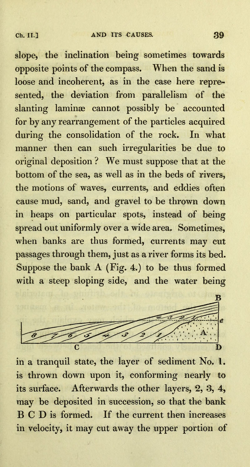 slope, the inclination being sometimes towards opposite points of the compass. When the sand is loose and incoherent, as in the case here repre- sented, the deviation from parallelism of the slanting laminae cannot possibly be accounted for by any rearrangement of the particles acquired during the consolidation of the rock. In what manner then can such irregularities be due to original deposition ? We must suppose that at the bottom of the sea, as well as in the beds of rivers, the motions of waves, currents, and eddies often cause mud, sand, and gravel to be thrown down in heaps on particular spots, instead of being spread out uniformly over a wide area. Sometimes, when banks are thus formed, currents may cut passages through them, just as a river forms its bed. Suppose the bank A (Fig. 4.) to be thus formed with a steep sloping side, and the water being B in a tranquil state, the layer of sediment No. 1. is thrown down upon it, conforming nearly to its surface. Afterwards the other layers, 2, 3, 4, may be deposited in succession, so that the bank B C D is formed. If the current then increases in velocity, it may cut away the upper portion of