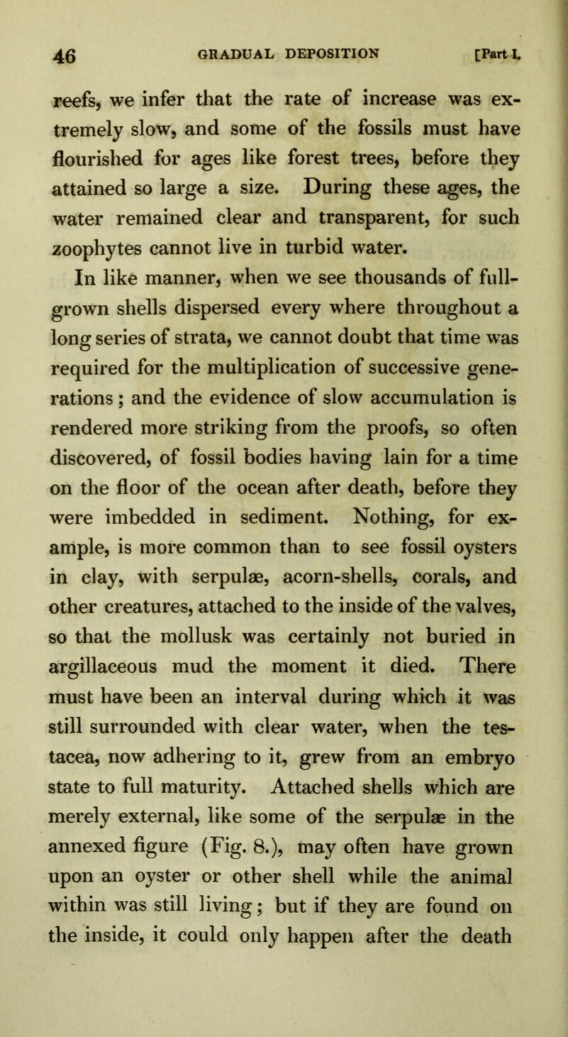 reefs, we infer that the rate of increase was ex- tremely slow, and some of the fossils must have flourished for ages like forest trees, before they attained so large a size. During these ages, the water remained clear and transparent, for such zoophytes cannot live in turbid water. In like manner, when we see thousands of full- grown shells dispersed every where throughout a long series of strata, we cannot doubt that time was required for the multiplication of successive gene- rations ; and the evidence of slow accumulation is rendered more striking from the proofs, so often discovered, of fossil bodies having lain for a time on the floor of the ocean after death, before they were imbedded in sediment. Nothing, for ex- ample, is more common than to see fossil oysters in clay, with serpulae, acorn-shells, corals, and other creatures, attached to the inside of the valves, so that the mollusk was certainly not buried in argillaceous mud the moment it died. There must have been an interval during which it was still surrounded with clear water, when the tes- tacea, now adhering to it, grew from an embryo state to full maturity. Attached shells which are merely external, like some of the serpulae in the annexed figure (Fig. 8.), may often have grown upon an oyster or other shell while the animal within was still living; but if they are found on the inside, it could only happen after the death