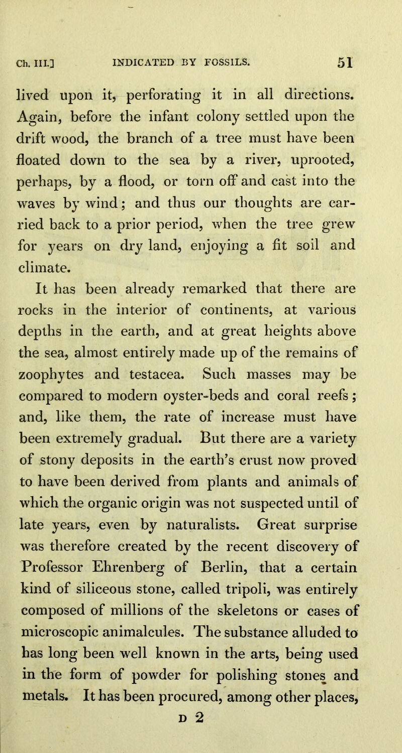 lived upon it, perforating it in all directions. Again, before the infant colony settled upon the drift wood, the branch of a tree must have been floated down to the sea by a river, uprooted, perhaps, by a flood, or torn off and cast into the waves by wind; and thus our thoughts are car- ried back to a prior period, when the tree grew for years on dry land, enjoying a fit soil and climate. It has been already remarked that there are rocks in the interior of continents, at various depths in the earth, and at great heights above the sea, almost entirely made up of the remains of zoophytes and testacea. Such masses may be compared to modern oyster-beds and coral reefs; and, like them, the rate of increase must have been extremely gradual. But there are a variety of stony deposits in the earth’s crust now proved to have been derived from plants and animals of which the organic origin was not suspected until of late years, even by naturalists. Great surprise was therefore created by the recent discovery of Professor Ehrenberg of Berlin, that a certain kind of siliceous stone, called tripoli, was entirely composed of millions of the skeletons or cases of microscopic animalcules. The substance alluded to has long been well known in the arts, being used in the form of powder for polishing stones and metals. It has been procured, among other places, d 2
