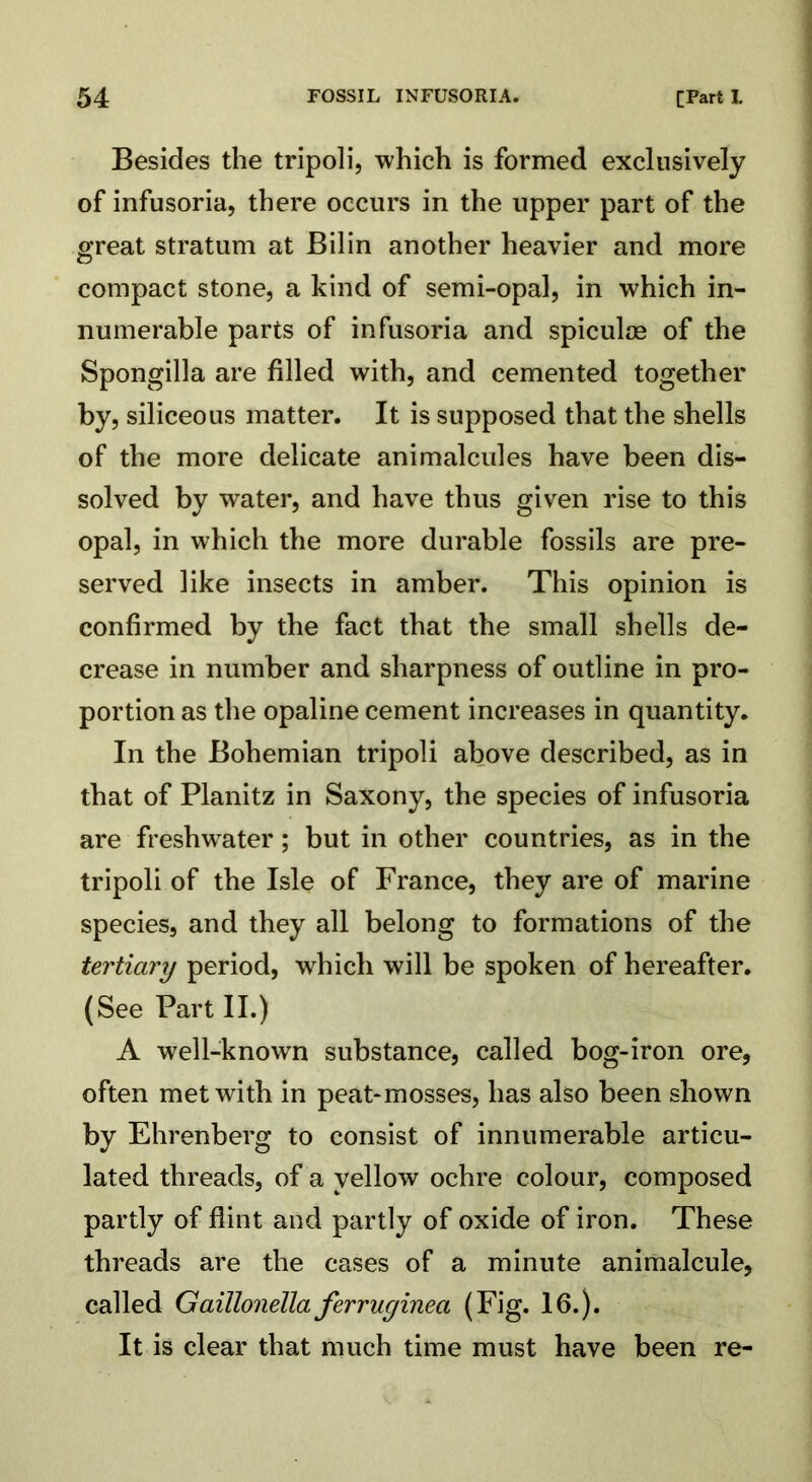 Besides the tripoli, which is formed exclusively of infusoria, there occurs in the upper part of the great stratum at Bilin another heavier and more compact stone, a kind of semi-opal, in which in- numerable parts of infusoria and spiculoe of the Spongilla are filled with, and cemented together by, siliceous matter. It is supposed that the shells of the more delicate animalcules have been dis- solved by water, and have thus given rise to this opal, in which the more durable fossils are pre- served like insects in amber. This opinion is confirmed by the fact that the small shells de- crease in number and sharpness of outline in pro- portion as the opaline cement increases in quantity. In the Bohemian tripoli above described, as in that of Planitz in Saxony, the species of infusoria are freshwater; but in other countries, as in the tripoli of the Isle of France, they are of marine species, and they all belong to formations of the tertiary period, which will be spoken of hereafter. (See Part II.) A well-known substance, called bog-iron ore, often met with in peat-mosses, has also been shown by Ehrenberg to consist of innumerable articu- lated threads, of a yellow ochre colour, composed partly of flint and partly of oxide of iron. These threads are the cases of a minute animalcule, called Gaillonella ferruginea (Fig. 16.). It is clear that much time must have been re-