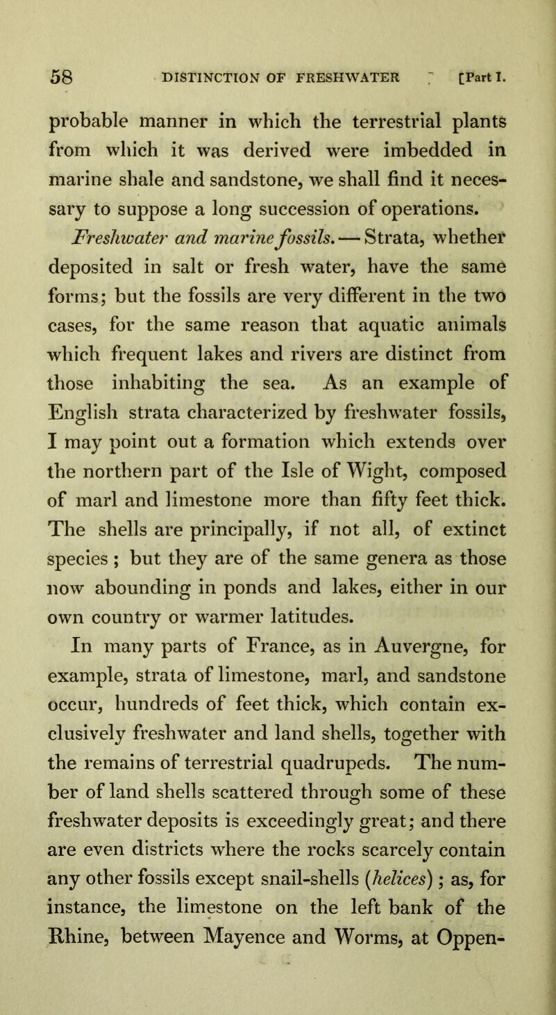 probable manner in which the terrestrial plants from which it was derived were imbedded in marine shale and sandstone, we shall find it neces- sary to suppose a long succession of operations. Freshwater and marine fossils. — Strata, whether deposited in salt or fresh water, have the same forms; but the fossils are very different in the two cases, for the same reason that aquatic animals which frequent lakes and rivers are distinct from those inhabiting the sea. As an example of English strata characterized by freshwater fossils, I may point out a formation which extends over the northern part of the Isle of Wight, composed of marl and limestone more than fifty feet thick. The shells are principally, if not all, of extinct species; but they are of the same genera as those now abounding in ponds and lakes, either in our own country or warmer latitudes. In many parts of France, as in Auvergne, for example, strata of limestone, marl, and sandstone occur, hundreds of feet thick, which contain ex- clusively freshwater and land shells, together with the remains of terrestrial quadrupeds. The num- ber of land shells scattered through some of these freshwater deposits is exceedingly great; and there are even districts where the rocks scarcely contain any other fossils except snail-shells (helices); as, for instance, the limestone on the left bank of the Rhine, between Mayence and Worms, at Oppen-