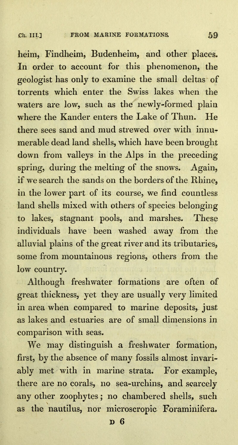 heim, Findheim, Budenheim, and other places. In order to account for this phenomenon, the geologist has only to examine the small deltas of torrents which enter the Swiss lakes when the waters are low, such as the newly-formed plain where the Kander enters the Lake of Thun. He there sees sand and mud strewed over with innu- merable dead land shells, which have been brought down from valleys in the Alps in the preceding spring, during the melting of the snows. Again, if we search the sands on the borders of the Rhine, in the lower part of its course, we find countless land shells mixed with others of species belonging to lakes, stagnant pools, and marshes. These individuals have been washed away from the alluvial plains of the great river and its tributaries, some from mountainous regions, others from the low country. Although freshwater formations are often of great thickness, yet they are usually very limited in area when compared to marine deposits, just as lakes and estuaries are of small dimensions in comparison with seas. We may distinguish a freshwater formation, first, by the absence of many fossils almost invari- ably met with in marine strata. For example, there are no corals, no sea-urchins, and scarcely any other zoophytes; no chambered shells, such as the nautilus, nor microscropic Foraminifera.