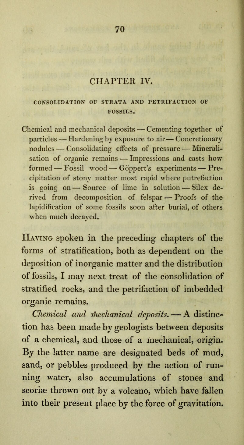 CHAPTER IV. CONSOLIDATION OF STRATA AND PETRIFACTION OF FOSSILS. Chemical and mechanical deposits — Cementing together of particles — Hardening by exposure to air— Concretionary nodules — Consolidating effects of pressure — Minerali- sation of organic remains — Impressions and casts how formed — Fossil wood — Goppert’s experiments — Pre- cipitation of stony matter most rapid where putrefaction is going on — Source of lime in solution — Silex de- rived from decomposition of felspar — Proofs of the lapidification of some fossils soon after burial, of others when much decayed. Having spoken in the preceding chapters of the forms of stratification, both as dependent on the deposition of inorganic matter and the distribution of fossils, I may next treat of the consolidation of stratified rocks, and the petrifaction of imbedded organic remains. Chemical and rhechanical deposits. — A distinc- tion has been made by geologists between deposits of a chemical, and those of a mechanical, origin. By the latter name are designated beds of mud, sand, or pebbles produced by the action of run- ning water, also accumulations of stones and scoriae thrown out by a volcano, which have fallen into their present place by the force of gravitation.