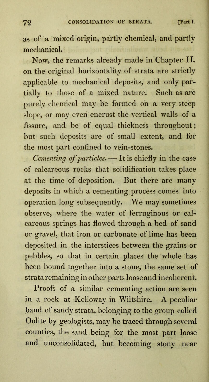 as of a mixed origin, partly chemical, and partly mechanical. Now, the remarks already made in Chapter II. on the original horizontality of strata are strictly applicable to mechanical deposits, and only par- tially to those of a mixed nature. Such as are purely chemical may be formed on a very steep slope, or may even encrust the vertical walls of a fissure, and be of equal thickness throughout; but such deposits are of small extent, and for the most part confined to vein-stones. Cementing of particles.— It is chiefly in the case of calcareous rocks that solidification takes place at the time of deposition. But there are many deposits in which a cementing process comes into operation long subsequently. We may sometimes observe, where the water of ferruginous or cal- careous springs has flowed through a bed of sand or gravel, that iron or carbonate of lime has been deposited in the interstices between the grains or pebbles, so that in certain places the whole has been bound together into a stone, the same set of strata remaining in other parts loose and incoherent. Proofs of a similar cementing action are seen in a rock at Kelloway in Wiltshire. A peculiar band of sandy strata, belonging to the group called Oolite by geologists, may be traced through several counties, the sand being for the most part loose and unconsolidated, but becoming stony near