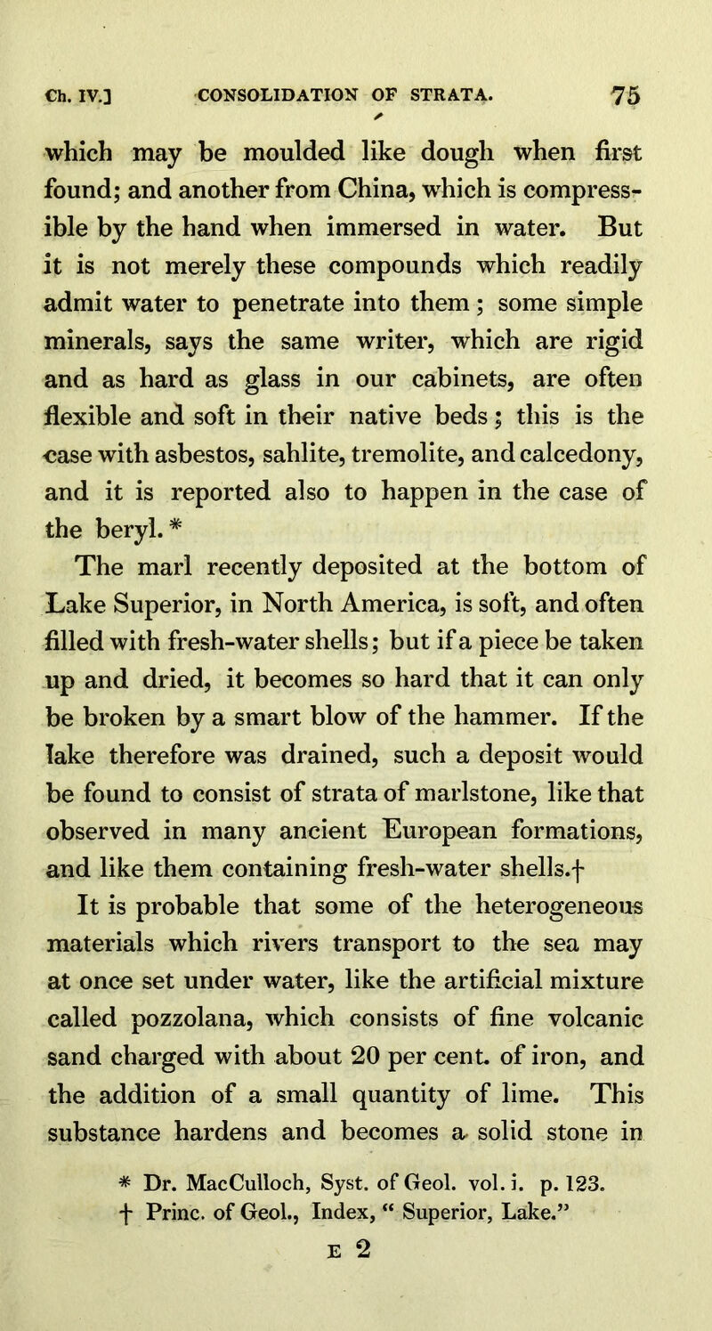 which may be moulded like dough when first found; and another from China, which is compress- ible by the hand when immersed in water. But it is not merely these compounds which readily admit water to penetrate into them ; some simple minerals, says the same writer, which are rigid and as hard as glass in our cabinets, are often flexible and soft in their native beds; this is the ease with asbestos, sahlite, tremolite, and calcedony, and it is reported also to happen in the case of the beryl.* The marl recently deposited at the bottom of Lake Superior, in North America, is soft, and often filled with fresh-water shells; but if a piece be taken up and dried, it becomes so hard that it can only be broken by a smart blow of the hammer. If the lake therefore was drained, such a deposit would be found to consist of strata of marlstone, like that observed in many ancient European formations, and like them containing fresh-water shells.f It is probable that some of the heterogeneous materials which rivers transport to the sea may at once set under water, like the artificial mixture called pozzolana, which consists of fine volcanic sand charged with about 20 per cent, of iron, and the addition of a small quantity of lime. This substance hardens and becomes a, solid stone in * Dr. MacCulloch, Syst. of Geol. vol. i. p. 123. f Princ. of Geol., Index, “ Superior, Lake.”