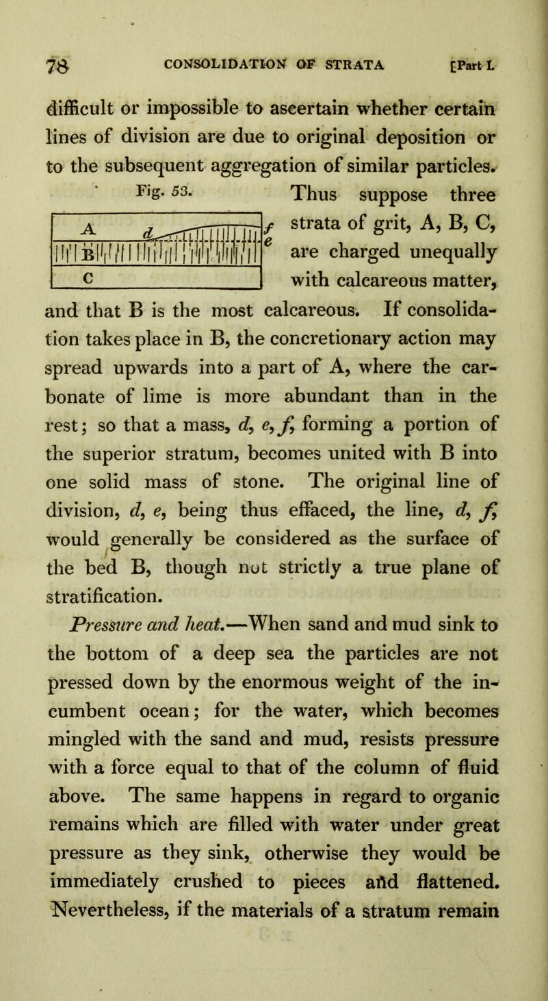 difficult or impossible to ascertain whether certain lines of division are due to original deposition or to the subsequent aggregation of similar particles. F,S*53- Thus suppose three f strata of grit, A, B, C, 6 are charged unequally with calcareous matter, and that B is the most calcareous. If consolida- tion takes place in B, the concretionary action may spread upwards into a part of A, where the car- bonate of lime is more abundant than in the rest; so that a mass, d, e,fi forming a portion of the superior stratum, becomes united with B into one solid mass of stone. The original line of division, d, e, being thus effaced, the line, e?, fi would generally be considered as the surface of the bed B, though not strictly a true plane of stratification. Pressure and heat—When sand and mud sink to the bottom of a deep sea the particles are not pressed down by the enormous weight of the in- cumbent ocean; for the water, which becomes mingled with the sand and mud, resists pressure with a force equal to that of the column of fluid above. The same happens in regard to organic remains which are filled with water under great pressure as they sink, otherwise they would be immediately crushed to pieces aild flattened. Nevertheless, if the materials of a stratum remain A (L^rrrT J!» irfiBiMWiHiilnIlM C
