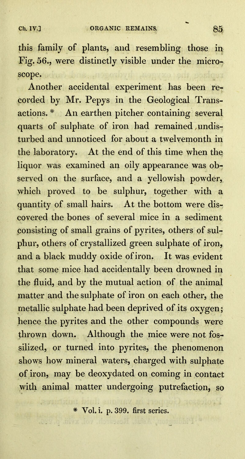this family of plants, and resembling those in Fig. 56., were distinctly visible under the micro- scope. Another accidental experiment has been re- corded by Mr. Pepys in the Geological Trans- actions. # An earthen pitcher containing several quarts of sulphate of iron had remained .undis- turbed and unnoticed for about a twelvemonth in the laboratory. At the end of this time when the liquor was examined an oily appearance was ob- served on the surface, and a yellowish powder, which proved to be sulphur, together with a quantity of small hairs. At the bottom were dis- covered the bones of several mice in a sediment consisting of small grains of pyrites, others of sul- phur, others of crystallized green sulphate of iron, and a black muddy oxide of iron. It was evident that some mice had accidentally been drowned in the fluid, and by the mutual action of the animal matter and the sulphate of iron on each other, the metallic sulphate had been deprived of its oxygen; hence the pyrites and the other compounds wrere thrown down. Although the mice were not fos- silized, or turned into pyrites, the phenomenon shows how mineral waters, charged with sulphate of iron, may be deoxydated on coming in contact with animal matter undergoing putrefaction, so * Vol. i. p. 399. first series.