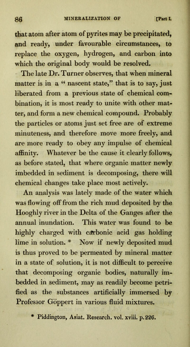 that atom after atom of pyrites may be precipitated, and ready, under favourable circumstances, to replace the oxygen, hydrogen, and carbon into which the original body would be resolved. The late Dr. Turner observes, that when mineral matter is in a “ nascent state,” that is to say, just liberated from a previous state of chemical com- bination, it is most ready to unite with other mat* ter, and form a new chemical compound. Probably the particles or atoms just set free are of extreme minuteness, and therefore move more freely, and are more ready to obey any impulse of chemical affinity. Whatever be the cause it clearly follows, as before stated, that where organic matter newly imbedded in sediment is decomposing, there will chemical changes take place most actively. An analysis was lately made of the water which was flowing off from the rich mud deposited by the Hooghly river in the Delta of the Ganges after the annual inundation. This water was found to be highly charged with carbonic acid gas holding lime in solution. # Now if newly deposited mud is thus proved to be permeated by mineral matter in a state of solution, it is not difficult to perceive that decomposing organic bodies, naturally im- bedded in sediment, may as readily become petri- fied as the substances artificially immersed by Professor Goppert in various fluid mixtures. * Piddington, Asiat. Research, vol. xviii. p.226.
