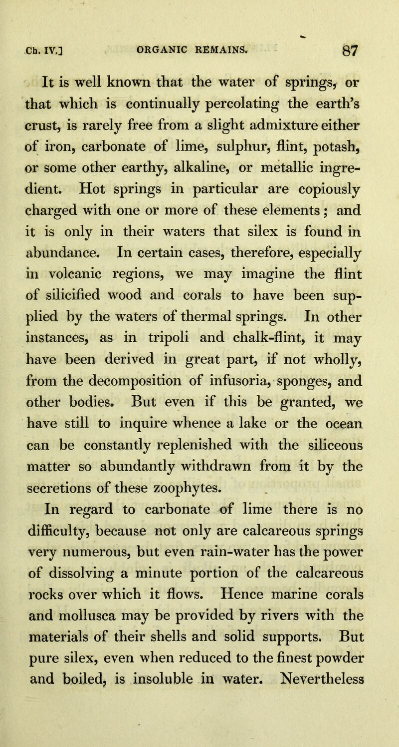 It is well known that the water of springs, or that which is continually percolating the earth's crust, is rarely free from a slight admixture either of iron, carbonate of lime, sulphur, flint, potash, or some other earthy, alkaline, or metallic ingre- dient. Hot springs in particular are copiously charged with one or more of these elements; and it is only in their waters that silex is found in abundance. In certain cases, therefore, especially in volcanic regions, we may imagine the flint of silicified wood and corals to have been sup- plied by the waters of thermal springs. In other instances, as in tripoli and chalk-flint, it may have been derived in great part, if not wholly, from the decomposition of infusoria, sponges, and other bodies. But even if this be granted, we have still to inquire whence a lake or the ocean can be constantly replenished with the siliceous matter so abundantly withdrawn from it by the secretions of these zoophytes. In regard to carbonate of lime there is no difficulty, because not only are calcareous springs very numerous, but even rain-water has the power of dissolving a minute portion of the calcareous rocks over which it flows. Hence marine corals and mollusca may be provided by rivers with the materials of their shells and solid supports. But pure silex, even when reduced to the finest powder and boiled, is insoluble in water. Nevertheless