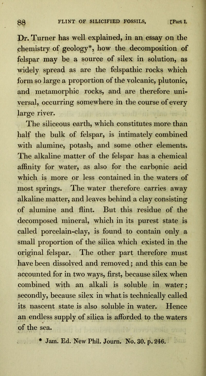 Dr. Turner has well explained, in an essay on the chemistry of geology*, how the decomposition of felspar may be a source of silex in solution, as widely spread as are the felspathic rocks which form so large a proportion of the volcanic, plutonic, and metamorphic rocks, and are therefore uni- versal, occurring somewhere in the course of every large river. The siliceous earth, which constitutes more than half the bulk of felspar, is intimately combined with alumine, potash, and some other elements. The alkaline matter of the felspar has a chemical affinity for water, as also for the carbpnic acid which is more or less contained in the waters of most springs. The water therefore carries away alkaline matter, and leaves behind a clay consisting of alumine and flint. But this residue of the decomposed mineral, which in its purest state is called porcelain-clay, is found to contain only a small proportion of the silica which existed in the original felspar. The other part therefore must have been dissolved and removed; and this can be accounted for in two ways, first, because silex when combined with an alkali is soluble in water; secondly, because silex in what is technically called its nascent state is also soluble in water. Hence an endless supply of silica is afforded to the waters of the sea. * Jam. Ed. New Phil. Journ. No. 30. p. 246.