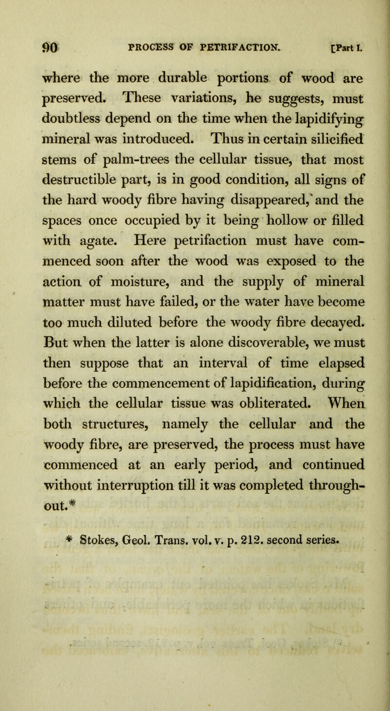where the more durable portions of wood are preserved. These variations, he suggests, must doubtless depend on the time when the lapidifying mineral was introduced. Thus in certain silicified stems of palm-trees the cellular tissue, that most destructible part, is in good condition, all signs of the hard woody fibre having disappeared,' and the spaces once occupied by it being hollow or filled with agate. Here petrifaction must have com- menced soon after the wood was exposed to the action of moisture, and the supply of mineral matter must have failed, or the water have become too much diluted before the woody fibre decayed. But when the latter is alone discoverable, we must then suppose that an interval of time elapsed before the commencement of lapidification, during which the cellular tissue was obliterated. When both structures, namely the cellular and the woody fibre, are preserved, the process must have commenced at an early period, and continued without interruption till it was completed through- out.*