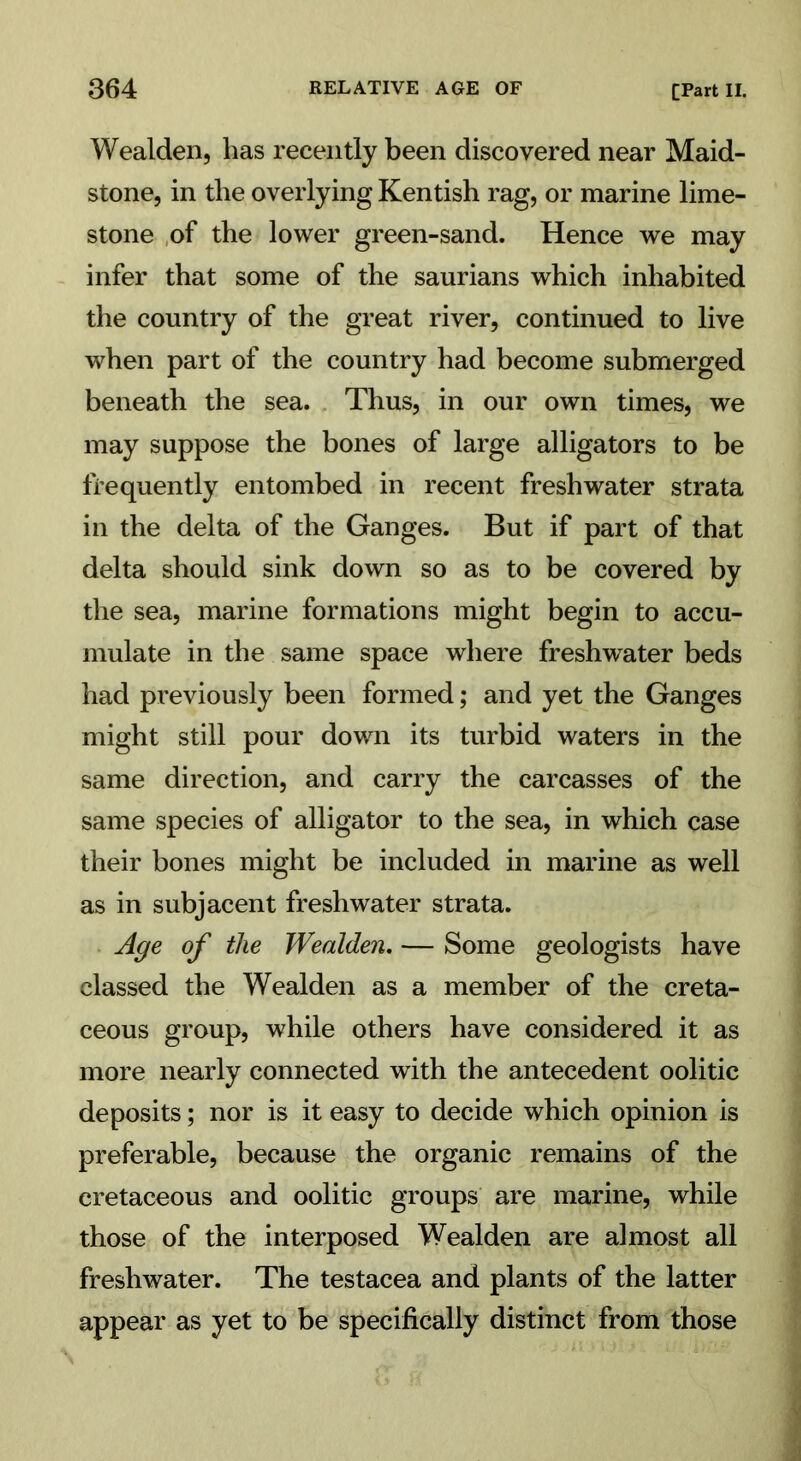 Wealden, has recently been discovered near Maid- stone, in the overlying Kentish rag, or marine lime- stone of the lower green-sand. Hence we may infer that some of the saurians which inhabited the country of the great river, continued to live when part of the country had become submerged beneath the sea. Thus, in our own times, we may suppose the bones of large alligators to be frequently entombed in recent freshwater strata in the delta of the Ganges. But if part of that delta should sink down so as to be covered by the sea, marine formations might begin to accu- mulate in the same space where freshwater beds had previously been formed; and yet the Ganges might still pour down its turbid waters in the same direction, and carry the carcasses of the same species of alligator to the sea, in which case their bones might be included in marine as well as in subjacent freshwater strata. Age of the Wealden. — Some geologists have classed the Wealden as a member of the creta- ceous group, while others have considered it as more nearly connected with the antecedent oolitic deposits; nor is it easy to decide which opinion is preferable, because the organic remains of the cretaceous and oolitic groups are marine, while those of the interposed Wealden are almost all freshwater. The testacea and plants of the latter appear as yet to be specifically distinct from those