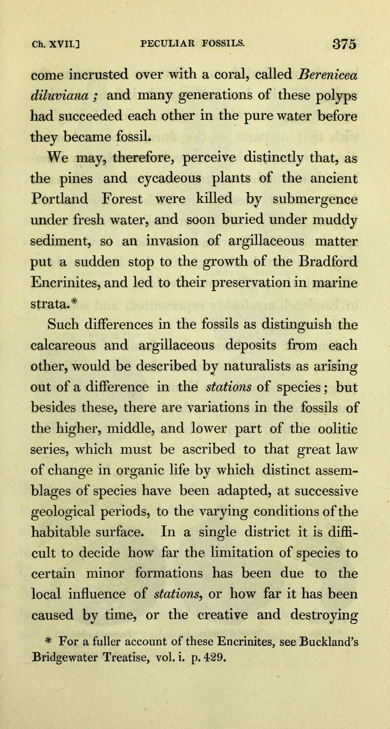 come incrusted over with a coral, called Berenicea diluviana ; and many generations of these polyps had succeeded each other in the pure water before they became fossil. We may, therefore, perceive distinctly that, as the pines and cycadeous plants of the ancient Portland Forest were killed by submergence under fresh water, and soon buried under muddy sediment, so an invasion of argillaceous matter put a sudden stop to the growth of the Bradford Encrinites, and led to their preservation in marine strata.* Such differences in the fossils as distinguish the calcareous and argillaceous deposits from each other, would be described by naturalists as arising out of a difference in the stations of species; but besides these, there are variations in the fossils of the higher, middle, and lower part of the oolitic series, which must be ascribed to that great law of change in organic life by which distinct assem- blages of species have been adapted, at successive geological periods, to the varying conditions of the habitable surface. In a single district it is diffi- cult to decide how far the limitation of species to certain minor formations has been due to the local influence of stations, or how far it has been caused by time, or the creative and destroying * For a fuller account of these Encrinites, see Buckland’s Bridgewater Treatise, vol, i. p. 429.