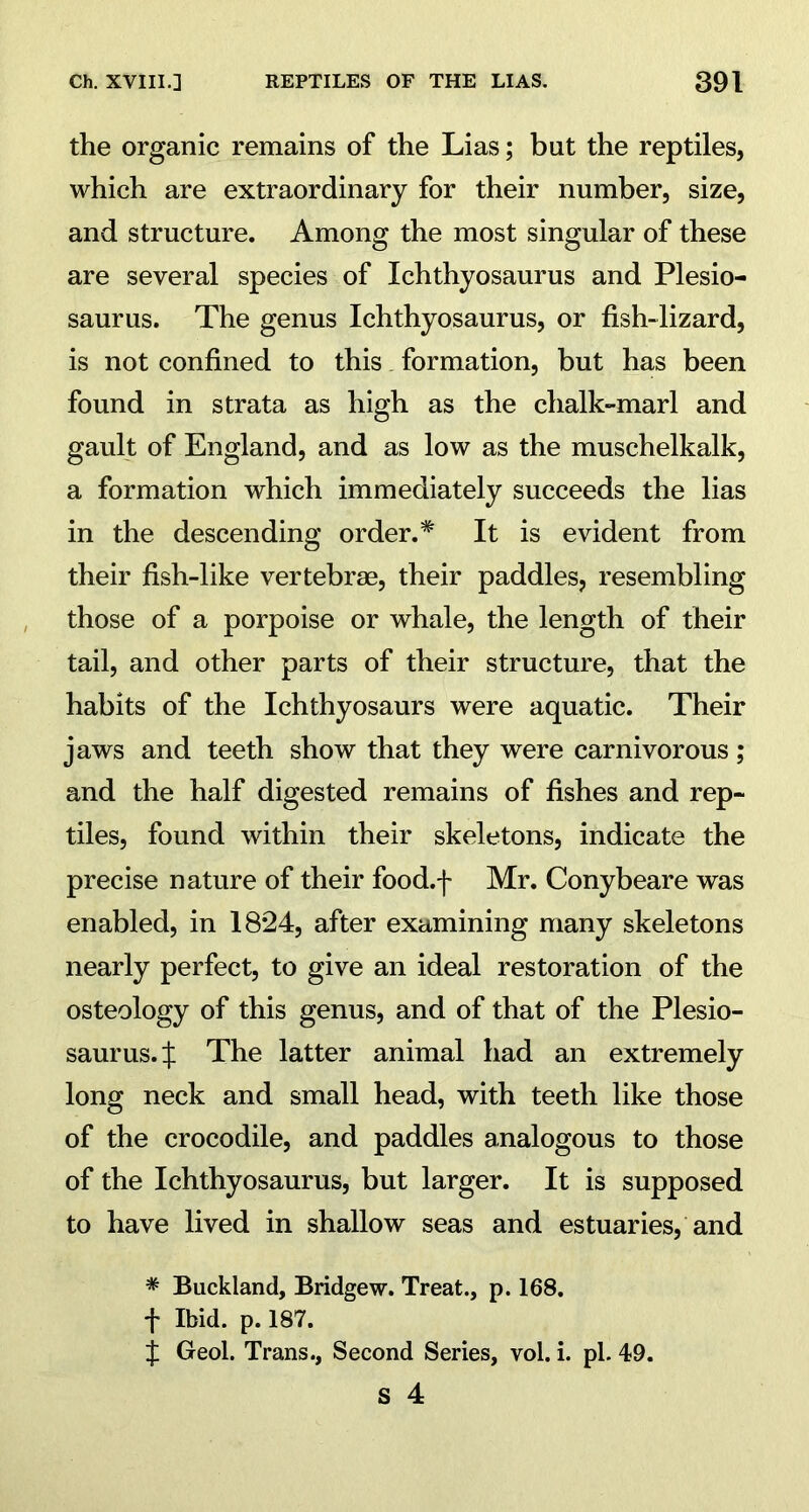 the organic remains of the Lias; but the reptiles, which are extraordinary for their number, size, and structure. Among the most singular of these are several species of Ichthyosaurus and Plesio- saurus. The genus Ichthyosaurus, or fish-lizard, is not confined to this formation, but has been found in strata as high as the chalk-marl and gault of England, and as low as the muschelkalk, a formation which immediately succeeds the lias in the descending order.* It is evident from their fish-like vertebrae, their paddles, resembling those of a porpoise or whale, the length of their tail, and other parts of their structure, that the habits of the Ichthyosaurs were aquatic. Their jaws and teeth show that they were carnivorous; and the half digested remains of fishes and rep- tiles, found within their skeletons, indicate the precise nature of their food.f Mr. Conybeare was enabled, in 18*24, after examining many skeletons nearly perfect, to give an ideal restoration of the osteology of this genus, and of that of the Plesio- saurus. X The latter animal had an extremely long neck and small head, with teeth like those of the crocodile, and paddles analogous to those of the Ichthyosaurus, but larger. It is supposed to have lived in shallow seas and estuaries, and * Buckland, Bridgew. Treat., p. 168. f Ibid. p. 187. £ Geol. Trans., Second Series, vol. i. pi. 49.