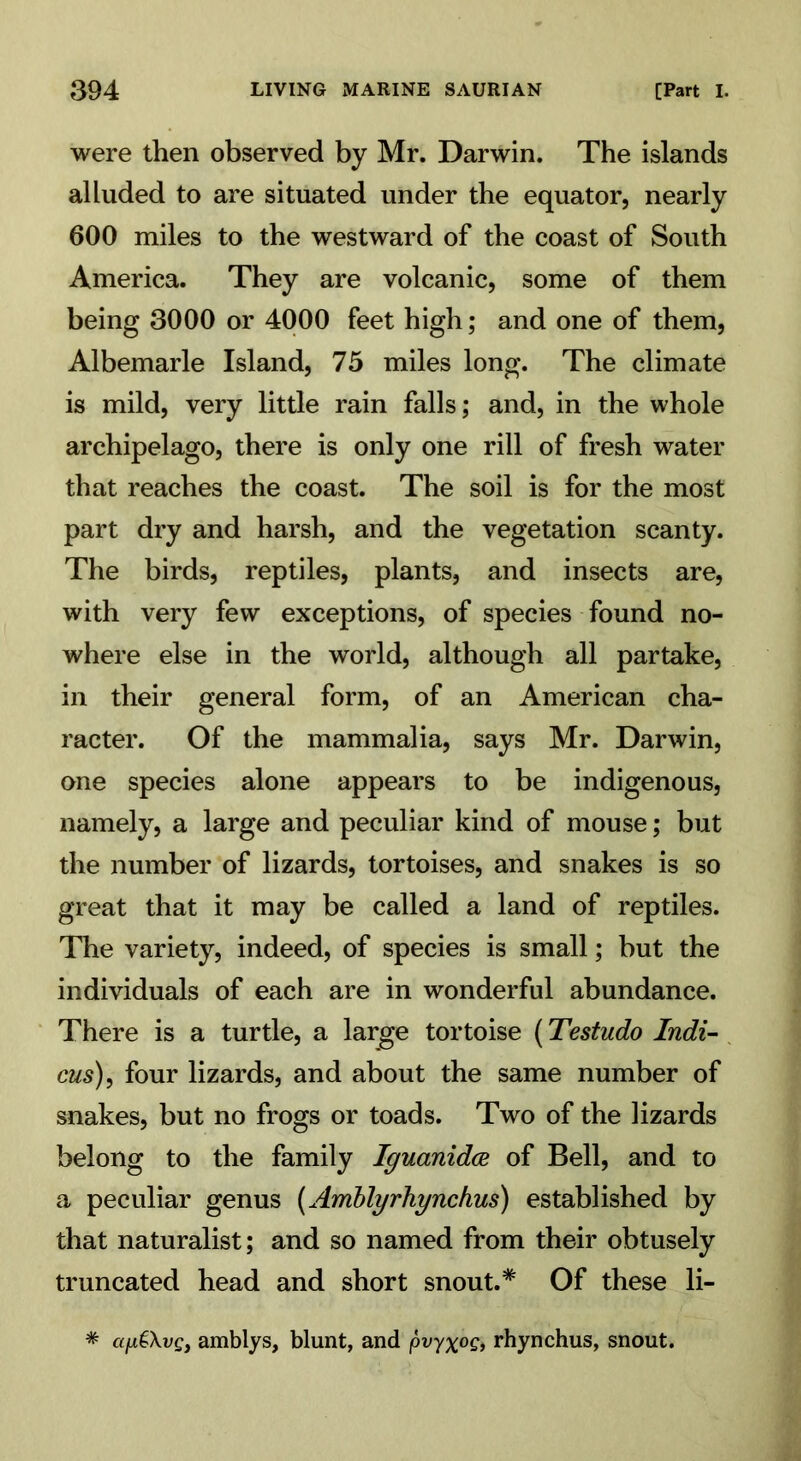 were then observed by Mr. Darwin. The islands alluded to are situated under the equator, nearly 600 miles to the westward of the coast of South America. They are volcanic, some of them being 3000 or 4000 feet high; and one of them, Albemarle Island, 75 miles long. The climate is mild, very little rain falls; and, in the whole archipelago, there is only one rill of fresh water that reaches the coast. The soil is for the most part dry and harsh, and the vegetation scanty. The birds, reptiles, plants, and insects are, with very few exceptions, of species found no- where else in the world, although all partake, in their general form, of an American cha- racter. Of the mammalia, says Mr. Darwin, one species alone appears to be indigenous, namely, a large and peculiar kind of mouse; but the number of lizards, tortoises, and snakes is so great that it may be called a land of reptiles. The variety, indeed, of species is small; but the individuals of each are in wonderful abundance. There is a turtle, a large tortoise (Testudo Indi- cus), four lizards, and about the same number of snakes, but no frogs or toads. Two of the lizards belong to the family Iguanidce of Bell, and to a peculiar genus (Amblyrhynchus) established by that naturalist; and so named from their obtusely truncated head and short snout.* Of these li- * apiXvQ, amblys, blunt, and pvyx°Q> rhynchus, snout.