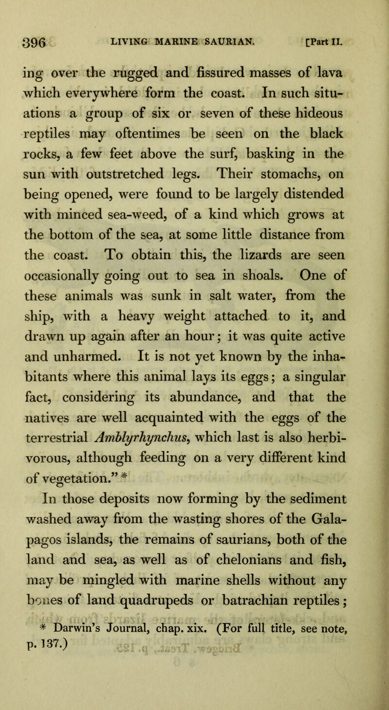 ing over the rugged and fissured masses of lava which everywhere form the coast. In such situ- ations a group of six or seven of these hideous reptiles may oftentimes be seen on the black rocks, a few feet above the surf, basking in the sun with outstretched legs. Their stomachs, on being opened, were found to be largely distended with minced sea-weed, of a kind which grows at the bottom of the sea, at some little distance from the coast. To obtain this, the lizards are seen occasionally going out to sea in shoals. One of these animals was sunk in salt water, from the ship, with a heavy weight attached to it, and drawn up again after an hour; it was quite active and unharmed. It is not yet known by the inha- bitants where this animal lays its eggs; a singular fact, considering its abundance, and that the natives are well acquainted with the eggs of the terrestrial Amblyrhynchus, which last is also herbi- vorous, although feeding on a very different kind of vegetation.” * In those deposits now forming by the sediment washed away from the wasting shores of the Gala- pagos islands, the remains of saurians, both of the land and sea, as well as of chelonians and fish, may be mingled with marine shells without any bones of land quadrupeds or batrachian reptiles; * Darwin’s Journal, chap. xix. (For full title, see note, p. 137.)