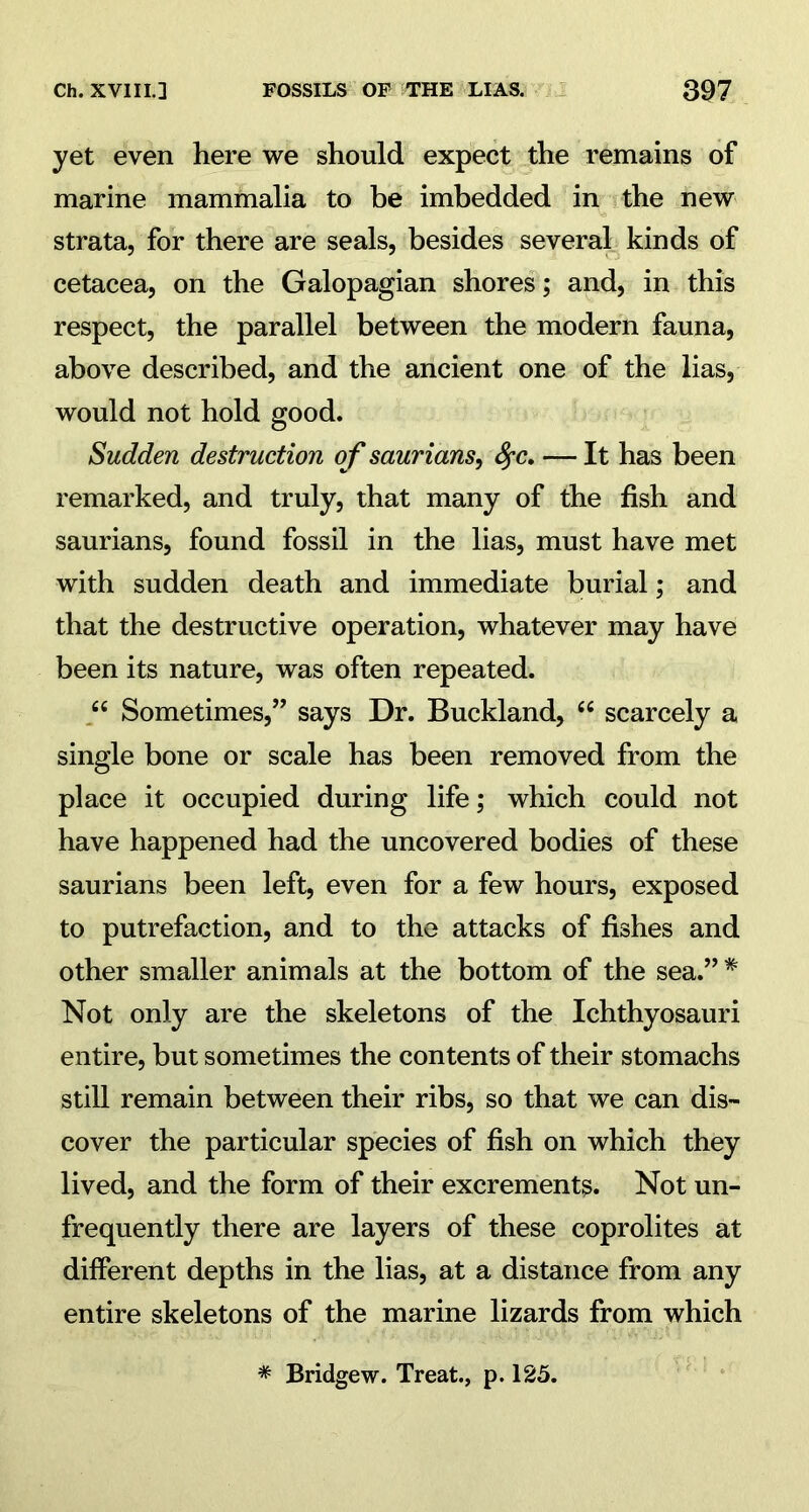 Ch. XVIIU FOSSILS OF THE LIAS. 3Q7 yet even here we should expect the remains of marine mammalia to be imbedded in the new strata, for there are seals, besides several kinds of cetacea, on the Galopagian shores; and, in this respect, the parallel between the modern fauna, above described, and the ancient one of the lias, would not hold good. Sudden destruction of saurians, fyc. — It has been remarked, and truly, that many of the fish and saurians, found fossil in the lias, must have met with sudden death and immediate burial; and that the destructive operation, whatever may have been its nature, was often repeated. “ Sometimes,” says Dr. Buckland, “ scarcely a single bone or scale has been removed from the place it occupied during life; which could not have happened had the uncovered bodies of these saurians been left, even for a few hours, exposed to putrefaction, and to the attacks of fishes and other smaller animals at the bottom of the sea.” * Not only are the skeletons of the Ichthyosauri entire, but sometimes the contents of their stomachs still remain between their ribs, so that we can dis- cover the particular species of fish on which they lived, and the form of their excrements. Not un- frequently there are layers of these coprolites at different depths in the lias, at a distance from any entire skeletons of the marine lizards from which * Bridgew. Treat., p. 125.