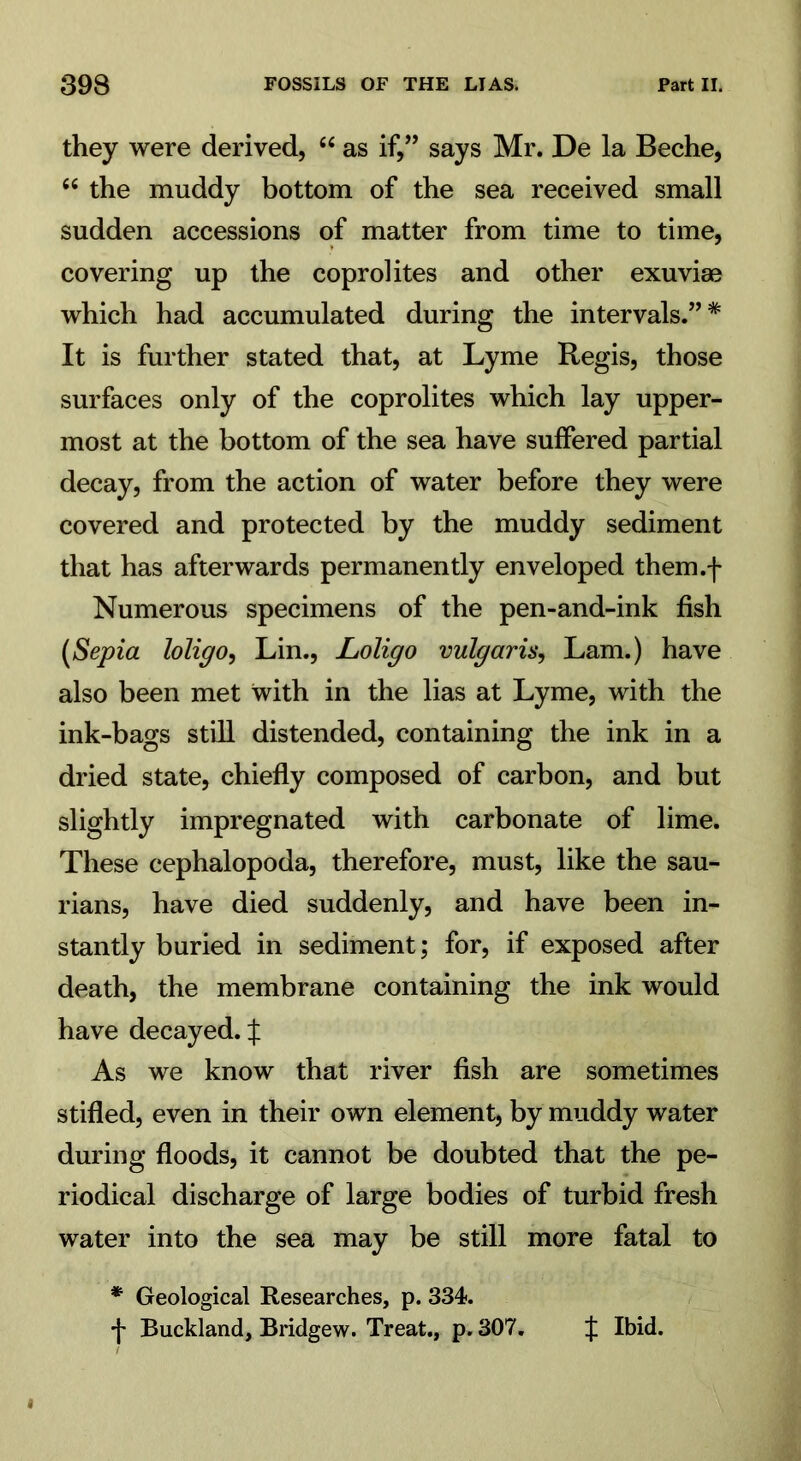 they were derived, “ as if,” says Mr. De la Beche, 66 the muddy bottom of the sea received small sudden accessions of matter from time to time, covering up the coprolites and other exuviae which had accumulated during the intervals.”* It is further stated that, at Lyme Regis, those surfaces only of the coprolites which lay upper- most at the bottom of the sea have suffered partial decay, from the action of water before they were covered and protected by the muddy sediment that has afterwards permanently enveloped them.f Numerous specimens of the pen-and-ink fish (Sepia loligo, Lin., Loligo vulgaris, Lam.) have also been met with in the lias at Lyme, with the ink-bags still distended, containing the ink in a dried state, chiefly composed of carbon, and but slightly impregnated with carbonate of lime. These cephalopoda, therefore, must, like the sau- rians, have died suddenly, and have been in- stantly buried in sediment; for, if exposed after death, the membrane containing the ink would have decayed. X As we know that river fish are sometimes stifled, even in their own element, by muddy water during floods, it cannot be doubted that the pe- riodical discharge of large bodies of turbid fresh water into the sea may be still more fatal to * Geological Researches, p. 334. •j- Buckland, Bridgew. Treat., p. 307. f Ibid.