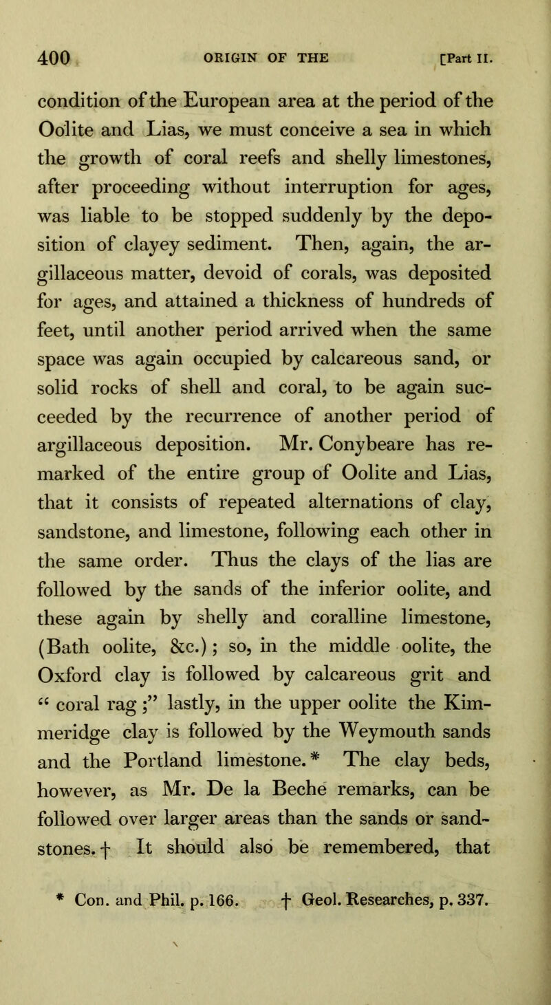 condition of the European area at the period of the Oolite and Lias, we must conceive a sea in which the growth of coral reefs and shelly limestones, after proceeding without interruption for ages, was liable to be stopped suddenly by the depo- sition of clayey sediment. Then, again, the ar- gillaceous matter, devoid of corals, was deposited for ages, and attained a thickness of hundreds of feet, until another period arrived when the same space was again occupied by calcareous sand, or solid rocks of shell and coral, to be again suc- ceeded by the recurrence of another period of argillaceous deposition. Mr. Conybeare has re- marked of the entire group of Oolite and Lias, that it consists of repeated alternations of clay, sandstone, and limestone, following each other in the same order. Thus the clays of the lias are followed by the sands of the inferior oolite, and these again by shelly and coralline limestone, (Bath oolite, &c.); so, in the middle oolite, the Oxford clay is followed by calcareous grit and “ coral raglastly, in the upper oolite the Kim- meridge clay is followed by the Weymouth sands and the Portland limestone.* The clay beds, however, as Mr. De la Beche remarks, can be followed over larger areas than the sands or sand- stones. f It should also be remembered, that * Con. and Phil. p. 166. f Geol. Researches, p. 337.