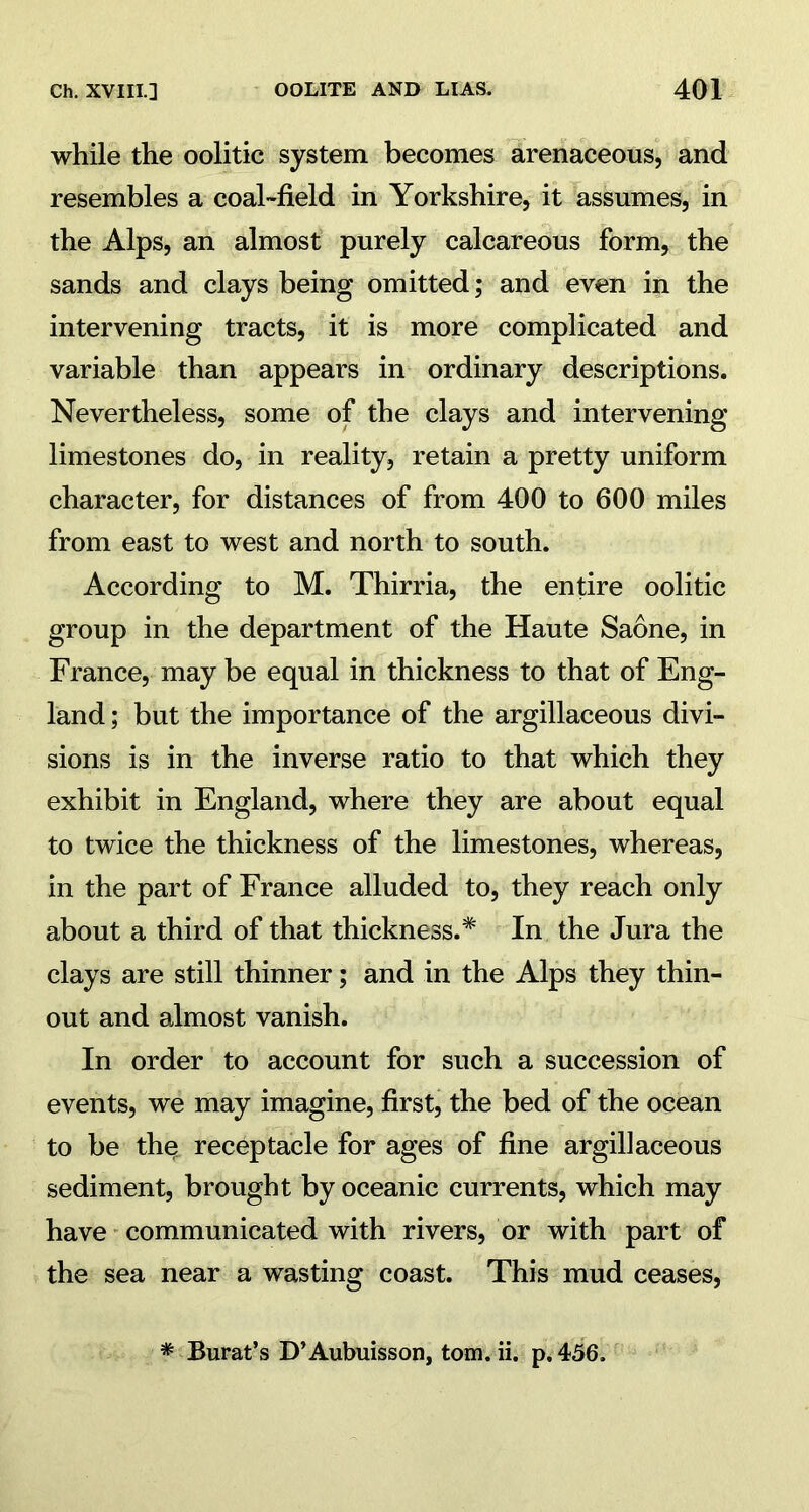 while the oolitic system becomes arenaceous, and resembles a coal-field in Yorkshire, it assumes, in the Alps, an almost purely calcareous form, the sands and clays being omitted; and even in the intervening tracts, it is more complicated and variable than appears in ordinary descriptions. Nevertheless, some of the clays and intervening limestones do, in reality, retain a pretty uniform character, for distances of from 400 to 600 miles from east to west and north to south. According to M. Thirria, the entire oolitic group in the department of the Haute Saone, in France, may be equal in thickness to that of Eng- land ; but the importance of the argillaceous divi- sions is in the inverse ratio to that which they exhibit in England, where they are about equal to twice the thickness of the limestones, whereas, in the part of France alluded to, they reach only about a third of that thickness.* In the Jura the clays are still thinner; and in the Alps they thin- out and almost vanish. In order to account for such a succession of events, we may imagine, first, the bed of the ocean to be the receptacle for ages of fine argillaceous sediment, brought by oceanic currents, which may have communicated with rivers, or with part of the sea near a wasting coast. This mud ceases, * Burat’s D’Aubuisson, tom. ii. p. 456.