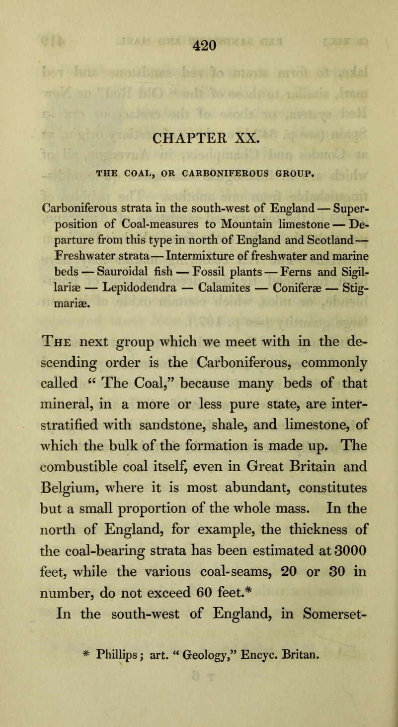 CHAPTER XX. THE COAL, OR CARBONIFEROUS GROUP. Carboniferous strata in the south-west of England — Super- position of Coal-measures to Mountain limestone — De- parture from this type in north of England and Scotland— Freshwater strata—Intermixture of freshwater and marine beds — Sauroidal fish — Fossil plants — Ferns and Sigil- lariae — Lepidodendra — Calamites — Coniferae — Stig- mariae. The next group which we meet with in the de- scending order is the Carboniferous, commonly called “ The Coal,” because many beds of that mineral, in a more or less pure state, are inter- stratified with sandstone, shale, and limestone, of which the bulk of the formation is made up. The combustible coal itself, even in Great Britain and Belgium, where it is most abundant, constitutes but a small proportion of the whole mass. In the north of England, for example, the thickness of the coal-bearing strata has been estimated at 3000 feet, while the various coal-seams, 20 or 30 in number, do not exceed 60 feet.* In the south-west of England, in Somerset- * Phillips; art. “ Geology,” Encyc. Britan.