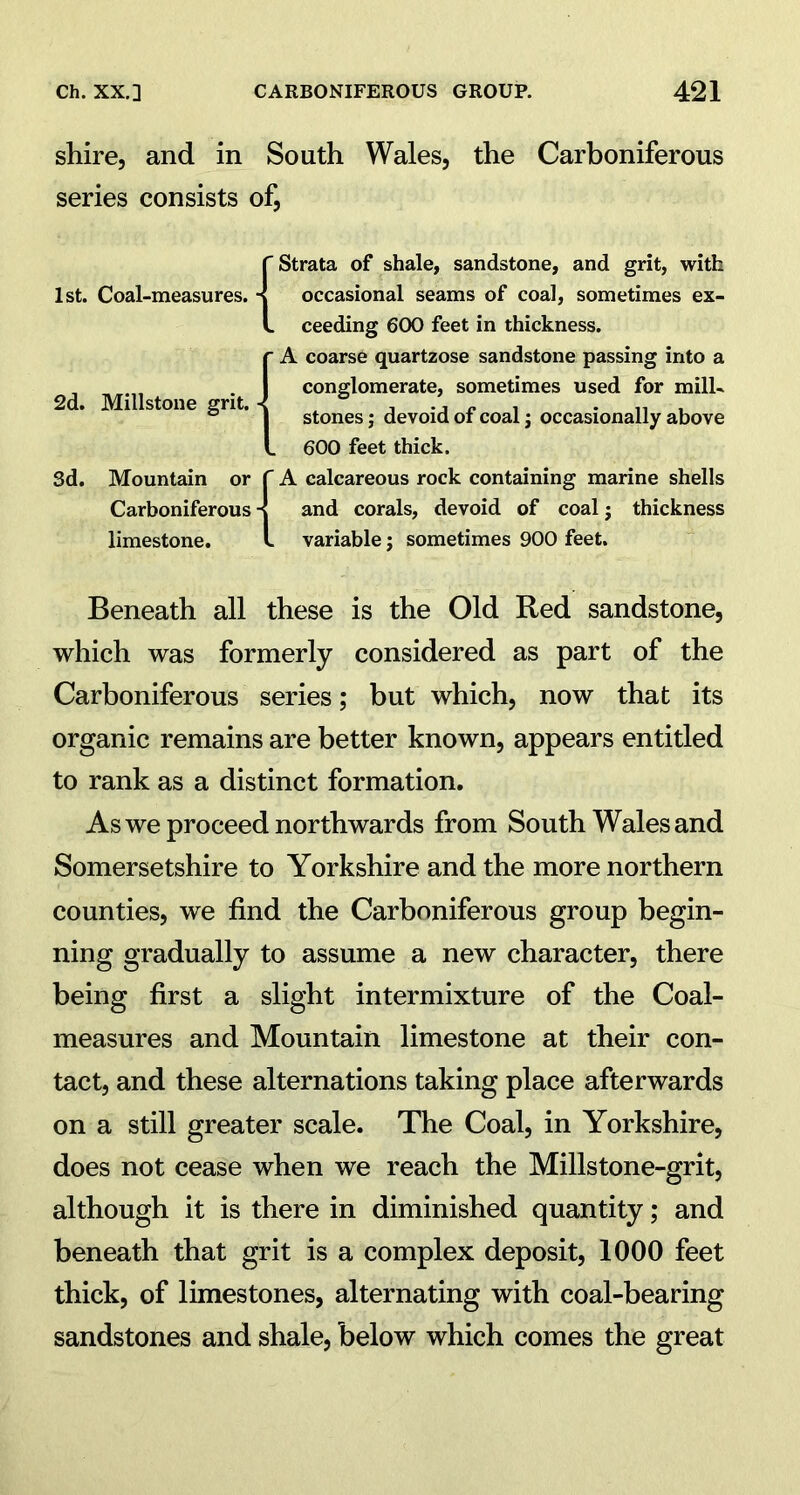 shire, and in South Wales, the Carboniferous series consists of, 1st. Coal-measures. 2d. Millstone grit. Sd. Mountain or Carboniferous limestone. f Strata of shale, sandstone, and grit, with -I occasional seams of coal, sometimes ex- L ceeding 600 feet in thickness, f A coarse quartzose sandstone passing into a I conglomerate, sometimes used for mill- j stones; devoid of coal; occasionally above L 600 feet thick. f A calcareous rock containing marine shells -I and corals, devoid of coal j thickness l variable; sometimes 900 feet. Beneath all these is the Old Red sandstone, which was formerly considered as part of the Carboniferous series; but which, now that its organic remains are better known, appears entitled to rank as a distinct formation. As we proceed northwards from South Wales and Somersetshire to Yorkshire and the more northern counties, we find the Carboniferous group begin- ning gradually to assume a new character, there being first a slight intermixture of the Coal- measures and Mountain limestone at their con- tact, and these alternations taking place afterwards on a still greater scale. The Coal, in Yorkshire, does not cease when we reach the Millstone-grit, although it is there in diminished quantity; and beneath that grit is a complex deposit, 1000 feet thick, of limestones, alternating with coal-bearing sandstones and shale, below which comes the great