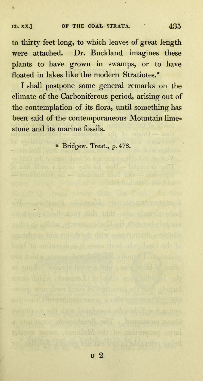 to thirty feet long, to which leaves of great length were attached. Dr. Buckland imagines these plants to have grown in swamps, or to have floated in lakes like the modern Stratiotes.* I shall postpone some general remarks on the climate of the Carboniferous period, arising out of the contemplation of its flora, until something has been said of the contemporaneous Mountain lime- stone and its marine fossils. * Bridgew. Treat., p. 478.