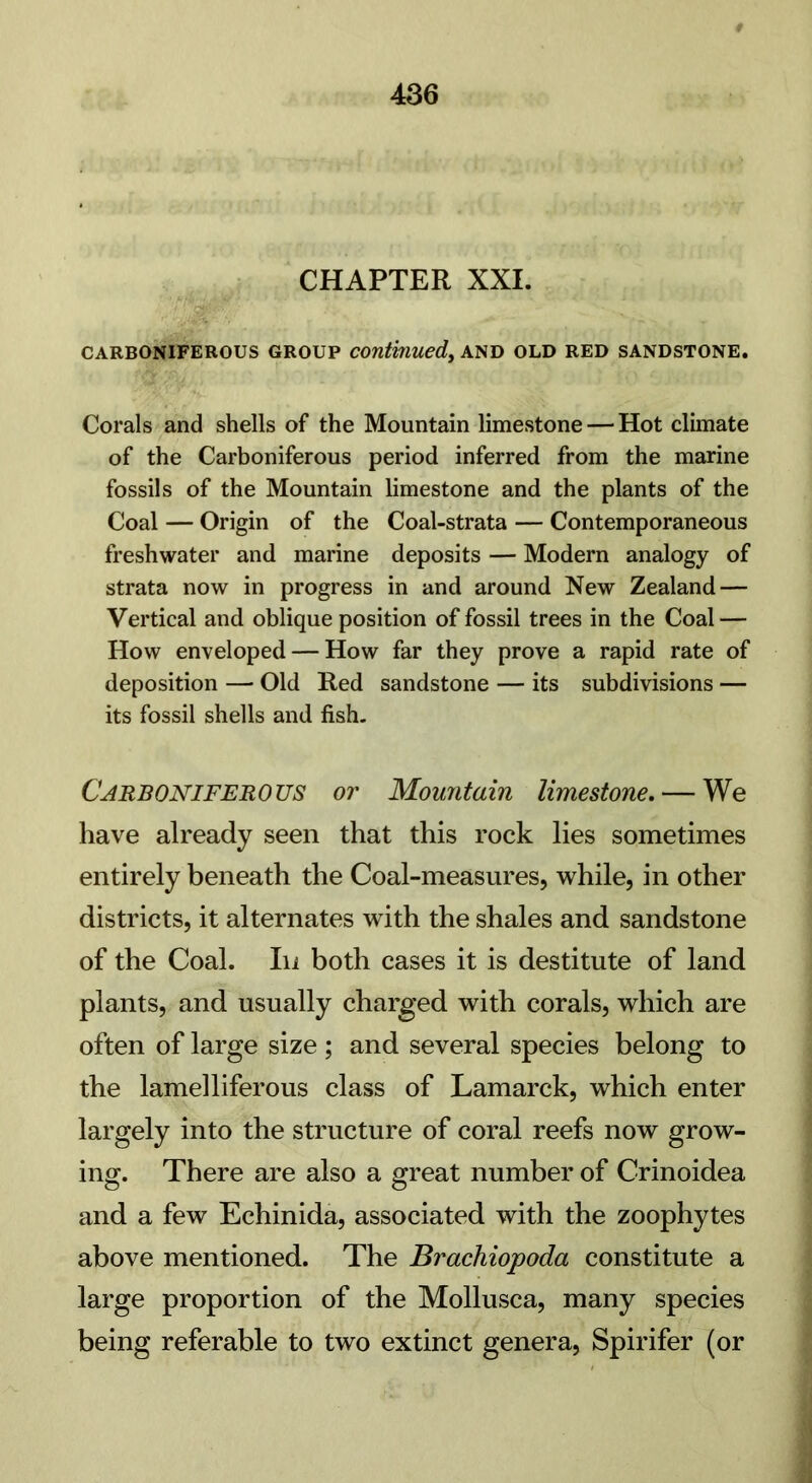 CHAPTER XXI. CARBONIFEROUS GROUP continued, AND OLD RED SANDSTONE. Corals and shells of the Mountain limestone — Hot climate of the Carboniferous period inferred from the marine fossils of the Mountain limestone and the plants of the Coal — Origin of the Coal-strata — Contemporaneous freshwater and marine deposits — Modern analogy of strata now in progress in and around New Zealand — Vertical and oblique position of fossil trees in the Coal — How enveloped — How far they prove a rapid rate of deposition — Old Red sandstone — its subdivisions — its fossil shells and fish. Carboniferous or Mountain limestone, — We have already seen that this rock lies sometimes entirely beneath the Coal-measures, while, in other districts, it alternates with the shales and sandstone of the Coal. In both cases it is destitute of land plants, and usually charged with corals, which are often of large size ; and several species belong to the lamelliferous class of Lamarck, which enter largely into the structure of coral reefs now grow- ing. There are also a great number of Crinoidea and a few Echinida, associated with the zoophytes above mentioned. The Brachiopoda constitute a large proportion of the Mollusca, many species being referable to two extinct genera, Spirifer (or