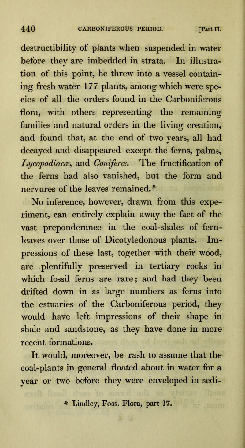 destructibility of plants when suspended in water before they are imbedded in strata. In illustra- tion of this point, he threw into a vessel contain- ing fresh water 177 plants, among which were spe- cies of all the orders found in the Carboniferous flora, with others representing the remaining families and natural orders in the living creation, and found that, at the end of two years, all had decayed and disappeared except the ferns, palms, Lycopodiacce, and Conifer a. The fructification of the ferns had also vanished, but the form and nervures of the leaves remained.* No inference, however, drawn from this expe- riment, can entirely explain away the fact of the vast preponderance in the coal-shales of fern- leaves over those of Dicotyledonous plants. Im- pressions of these last, together with their wood, are plentifully preserved in tertiary rocks in which fossil ferns are rare; and had they been drifted down in as large numbers as ferns into the estuaries of the Carboniferous period, they would have left impressions of their shape in shale and sandstone, as they have done in more recent formations. It would, moreover, be rash to assume that the coal-plants in general floated about in water for a year or two before they were enveloped in sedi-