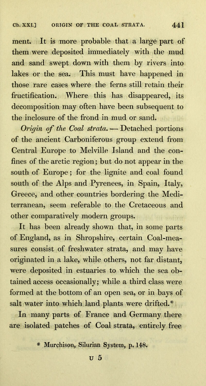 ment. It is more probable that a large part of them were deposited immediately with the mud and sand swept down with them by rivers into lakes or the sea. This must have happened in those rare cases where the ferns still retain their fructification. Where this has disappeared, its decomposition may often have been subsequent to the inclosure of the frond in mud or sand. Origin of the Coal strata. — Detached portions of the ancient Carboniferous group extend from Central Europe to Melville Island and the con- fines of the arctic region; but do not appear in the south of Europe; for the lignite and coal found south of the Alps and Pyrenees, in Spain, Italy, Greece, and other countries bordering the Medi- terranean, seem referable to the Cretaceous and other comparatively modern groups. It has been already shown that, in some parts of England, as in Shropshire, certain Coal-mea- sures consist of freshwater strata, and may have originated in a lake, while others, not far distant, were deposited in estuaries to which the sea ob- tained access occasionally; while a third class were formed at the bottom of an open sea, or in bays of salt water into which land plants were drifted.* In many parts of France and Germany there are isolated patches of Coal strata, entirely free * Murchison, Silurian System, p. 148.