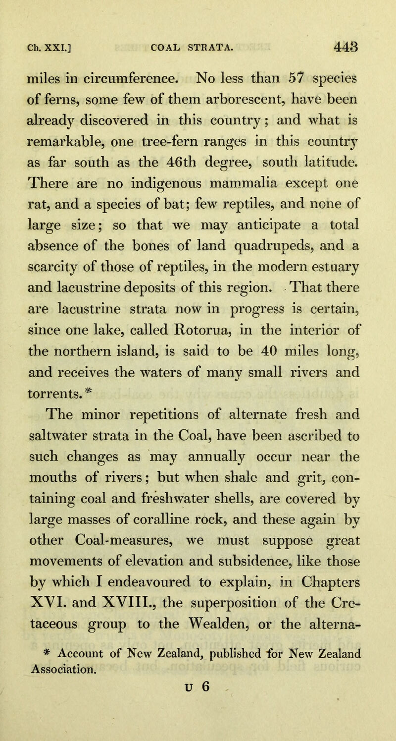 miles in circumference. No less than 57 species of ferns, some few of them arborescent, have been already discovered in this country; and what is remarkable, one tree-fern ranges in this country as far south as the 46th degree, south latitude. There are no indigenous mammalia except one rat, and a species of bat; few reptiles, and none of large size; so that we may anticipate a total absence of the bones of land quadrupeds, and a scarcity of those of reptiles, in the modern estuary and lacustrine deposits of this region. That there are lacustrine strata now in progress is certain, since one lake, called Rotorua, in the interior of the northern island, is said to be 40 miles long, and receives the waters of many small rivers and torrents. * The minor repetitions of alternate fresh and saltwater strata in the Coal, have been ascribed to such changes as may annually occur near the mouths of rivers; but when shale and grit, con- taining coal and freshwater shells, are covered by large masses of coralline rock, and these again by other Coal-measures, we must suppose great movements of elevation and subsidence, like those by which I endeavoured to explain, in Chapters XVI. and XVIII., the superposition of the Cre- taceous group to the Wealden, or the alterna- * Account of New Zealand, published for New Zealand Association.