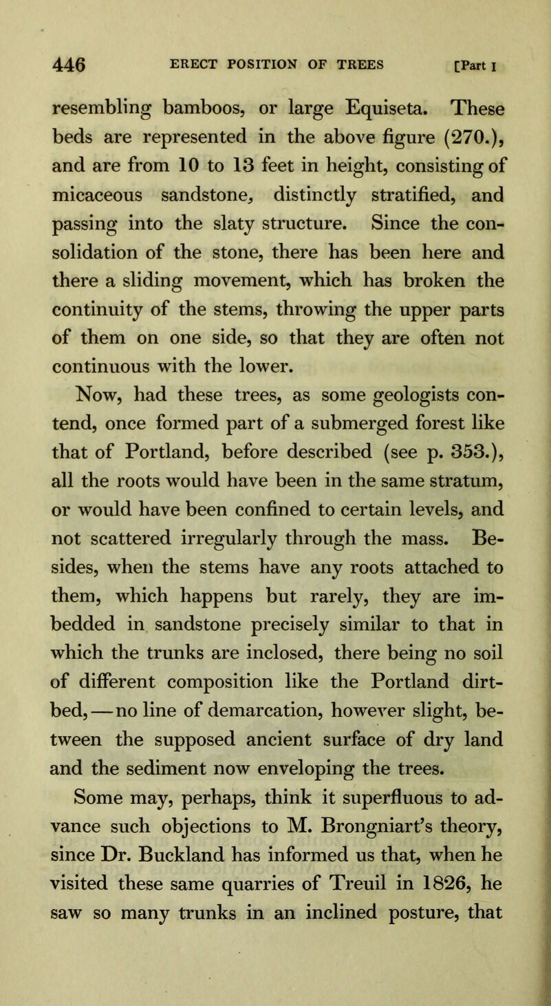 resembling bamboos, or large Equiseta. These beds are represented in the above figure (270.), and are from 10 to 13 feet in height, consisting of micaceous sandstone, distinctly stratified, and passing into the slaty structure. Since the con- solidation of the stone, there has been here and there a sliding movement, which has broken the continuity of the stems, throwing the upper parts of them on one side, so that they are often not continuous with the lower. Now, had these trees, as some geologists con- tend, once formed part of a submerged forest like that of Portland, before described (see p. 353.), all the roots would have been in the same stratum, or would have been confined to certain levels, and not scattered irregularly through the mass. Be- sides, when the stems have any roots attached to them, which happens but rarely, they are im- bedded in sandstone precisely similar to that in which the trunks are inclosed, there being no soil of different composition like the Portland dirt- bed,—no line of demarcation, however slight, be- tween the supposed ancient surface of dry land and the sediment now enveloping the trees. Some may, perhaps, think it superfluous to ad- vance such objections to M. Brongniart’s theory, since Dr. Buckland has informed us that, when he visited these same quarries of Treuil in 1826, he saw so many trunks in an inclined posture, that