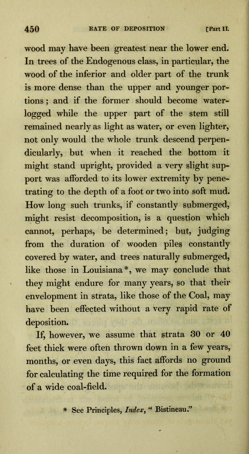 wood may have been greatest near the lower end. In trees of the Endogenous class, in particular, the wood of the inferior and older part of the trunk is more dense than the upper and younger por- tions ; and if the former should become water- logged while the upper part of the stem still remained nearly as light as water, or even lighter, not only would the whole trunk descend perpen- dicularly, but when it reached the bottom it might stand upright, provided a very slight sup- port was afforded to its lower extremity by pene- trating to the depth of a foot or two into soft mud. How long such trunks, if constantly submerged, might resist decomposition, is a question which cannot, perhaps, be determined; but, judging from the duration of wooden piles constantly covered by water, and trees naturally submerged, like those in Louisiana*, we may conclude that they might endure for many years, so that their envelopment in strata, like those of the Coal, may have been effected without a very rapid rate of deposition. If, however, we assume that strata 30 or 40 feet thick were often thrown down in a few years, months, or even days, this fact affords no ground for calculating the time required for the formation of a wide coal-field. * See Principles, Index, “ Bistineau.”