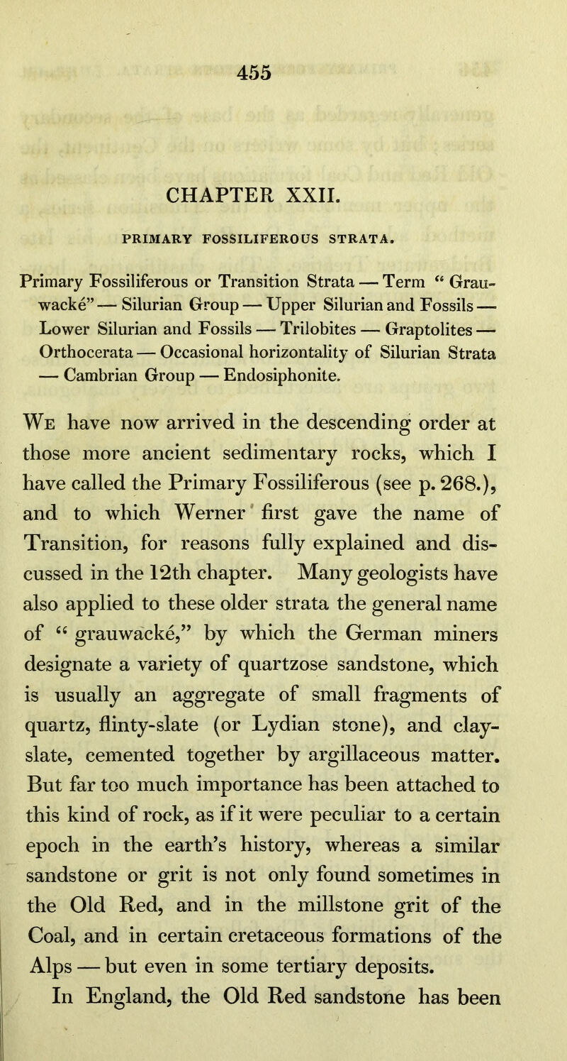 CHAPTER XXII. PRIMARY FOSSILIFEROUS STRATA. Primary Fossiliferous or Transition Strata — Term “ Grau- wacke”— Silurian Group — Upper Silurian and Fossils—■ Lower Silurian and Fossils — Trilobites — Graptolites — Orthocerata — Occasional horizontally of Silurian Strata — Cambrian Group — Endosiphonite. We have now arrived in the descending order at those more ancient sedimentary rocks, which I have called the Primary Fossiliferous (see p. 268.), and to which Werner first gave the name of Transition, for reasons fully explained and dis- cussed in the 12th chapter. Many geologists have also applied to these older strata the general name of “ grauwacke,” by which the German miners designate a variety of quartzose sandstone, which is usually an aggregate of small fragments of quartz, flinty-slate (or Lydian stone), and clay- slate, cemented together by argillaceous matter. But far too much importance has been attached to this kind of rock, as if it were peculiar to a certain epoch in the earth’s history, whereas a similar sandstone or grit is not only found sometimes in the Old Red, and in the millstone grit of the Coal, and in certain cretaceous formations of the Alps — but even in some tertiary deposits. In England, the Old Red sandstone has been