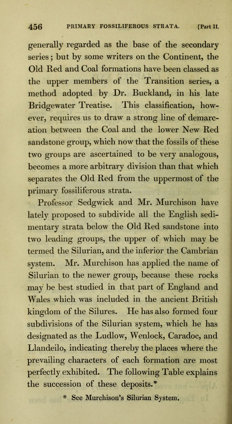 generally regarded as the base of the secondary series; but by some writers on the Continent, the Old Red and Coal formations have been classed as the upper members of the Transition series, a method adopted by Dr. Buckland, in his late Bridgewater Treatise. This classification, how- ever, requires us to draw a strong line of demarc- ation between the Coal and the lower New Red sandstone group, which now that the fossils of these two groups are ascertained to be very analogous, becomes a more arbitrary division than that which separates the Old Red from the uppermost of the primary fossiliferous strata. Professor Sedgwick and Mr. Murchison have lately proposed to subdivide all the English sedi- mentary strata below the Old Red sandstone into two leading groups, the upper of which may be termed the Silurian, and the inferior the Cambrian system. Mr. Murchison has applied the name of Silurian to the newer group, because these rocks may be best studied in that part of England and Wales which was included in the ancient British kingdom of the Silures. He has also formed four subdivisions of the Silurian system, which he has designated as the Ludlow, Wenlock, Caradoc, and Llandeilo, indicating thereby the places where the prevailing characters of each formation are most perfectly exhibited. The following Table explains the succession of these deposits.* * See Murchison’s Silurian System.