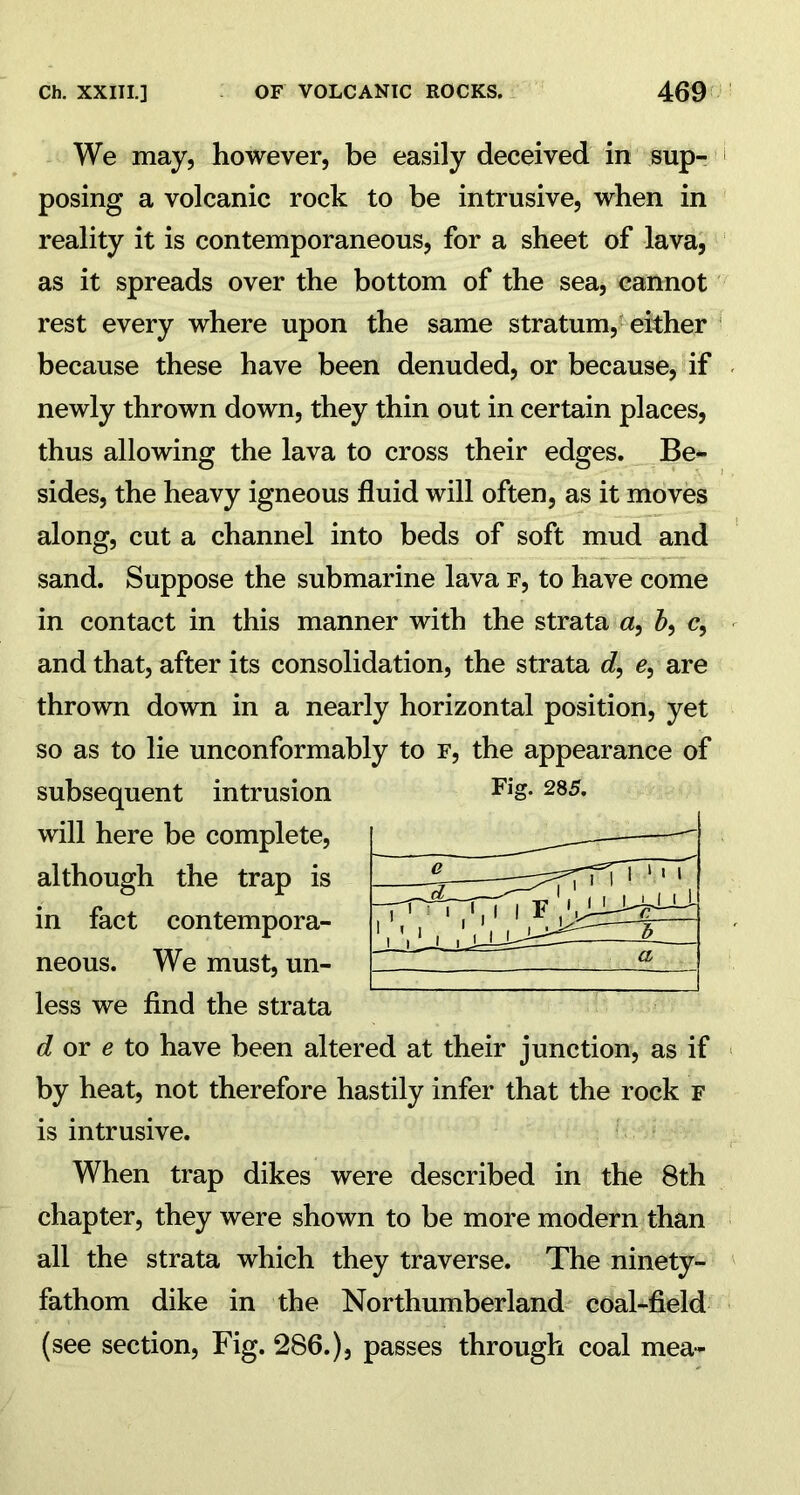 We may, however, be easily deceived in sup- posing a volcanic rock to be intrusive, when in reality it is contemporaneous, for a sheet of lava, as it spreads over the bottom of the sea, cannot rest every where upon the same stratum, either because these have been denuded, or because, if newly thrown down, they thin out in certain places, thus allowing the lava to cross their edges. Be- sides, the heavy igneous fluid will often, as it moves along, cut a channel into beds of soft mud and sand. Suppose the submarine lava f, to have come in contact in this manner with the strata a, &, c, and that, after its consolidation, the strata d, e, are thrown down in a nearly horizontal position, yet so as to lie unconformably to f, the appearance of subsequent intrusion FiS- 285* will here be complete, the trap is in fact contempora- neous. We must, un- less we find the strata d or e to have been altered at their junction, as if by heat, not therefore hastily infer that the rock f is intrusive. When trap dikes were described in the 8th chapter, they were shown to be more modern than all the strata which they traverse. The ninety- fathom dike in the Northumberland coal-field (see section, Fig. 286.), passes through coal mea- although