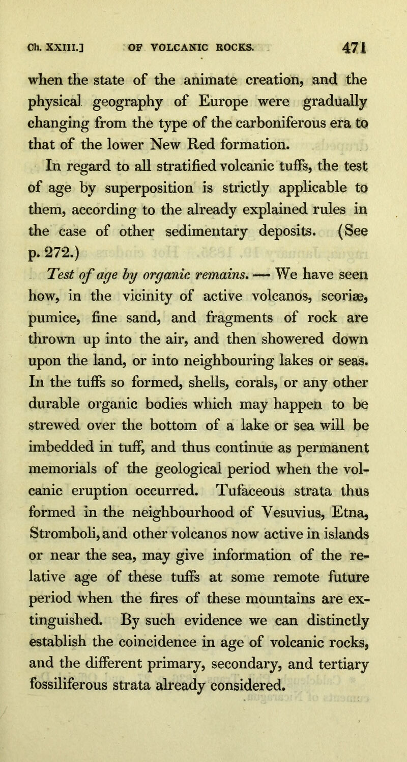 when the state of the animate creation, and the physical geography of Europe were gradually changing from the type of the carboniferous era to that of the lower New Red formation. In regard to all stratified volcanic tuffs, the test of age by superposition is strictly applicable to them, according to the already explained rules in the case of other sedimentary deposits. (See p. 272.) Test of age by organic remains. — We have seen how, in the vicinity of active volcanos, scoriae, pumice, fine sand, and fragments of rock are thrown up into the air, and then showered down upon the land, or into neighbouring lakes or seas. In the tuffs so formed, shells, corals, or any other durable organic bodies which may happen to be strewed over the bottom of a lake or sea will be imbedded in tuff, and thus continue as permanent memorials of the geological period when the vol- canic eruption occurred. Tufaceous strata thus formed in the neighbourhood of Vesuvius, Etna, Stromboli, and other volcanos now active in islands or near the sea, may give information of the re- lative age of these tuffs at some remote future period when the fires of these mountains are ex- tinguished. By such evidence we can distinctly establish the coincidence in age of volcanic rocks, and the different primary, secondary, and tertiary fossiliferous strata already considered.