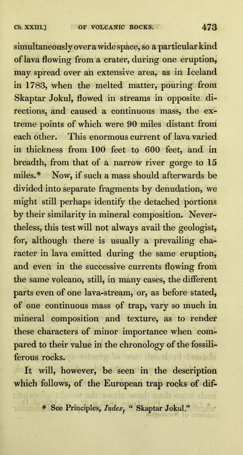 simultaneously over a wide space, so a particular kind of lava flowing from a crater, during one eruption, may spread over an extensive area, as in Iceland in 1783, when the melted matter, pouring from Skaptar Jokul, flowed in streams in opposite di- rections, and caused a continuous mass, the ex- treme points of which were 90 miles distant from each other. This enormous current of lava varied in thickness from 100 feet to 600 feet, and in breadth, from that of a narrow river gorge to 15 miles.* Now, if such a mass should afterwards be divided into separate fragments by denudation, we might still perhaps identify the detached portions by their similarity in mineral composition. Never- theless, this test will not always avail the geologist, for, although there is usually a prevailing cha- racter in lava emitted during the same eruption, and even in the successive currents flowing from the same volcano, still, in many cases, the different parts even of one lava-stream, or, as before stated, of one continuous mass of trap, vary so much in mineral composition and texture, as to render these characters of minor importance when com- pared to their value in the chronology of the fossili- ferous rocks. It will, however, be seen in the description which follows, of the European trap rocks of dif- * See Principles, Tndex^ “ Skaptar JokuL”