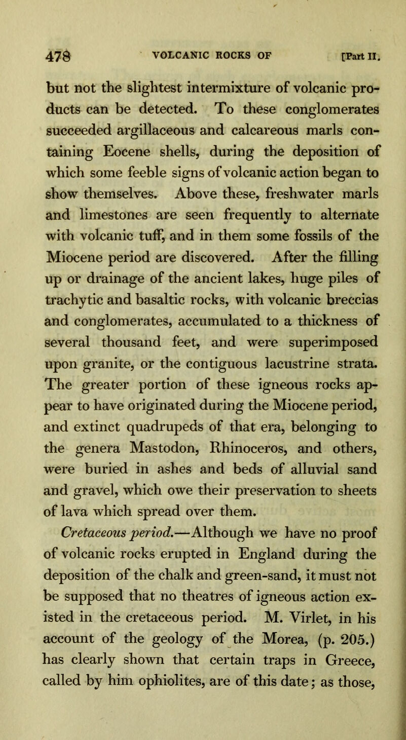 but not the slightest intermixture of volcanic pro- ducts can be detected. To these conglomerates succeeded argillaceous and calcareous marls con- taining Eocene shells, during the deposition of which some feeble signs of volcanic action began to show themselves. Above these, freshwater marls and limestones are seen frequently to alternate with volcanic tuff, and in them some fossils of the Miocene period are discovered. After the filling up or drainage of the ancient lakes, huge piles of trachytic and basaltic rocks, with volcanic breccias and conglomerates, accumulated to a thickness of several thousand feet, and were superimposed upon granite, or the contiguous lacustrine strata. The greater portion of these igneous rocks ap- pear to have originated during the Miocene period, and extinct quadrupeds of that era, belonging to the genera Mastodon, Rhinoceros, and others, were buried in ashes and beds of alluvial sand and gravel, which owe their preservation to sheets of lava which spread over them. Cretaceous period.—Although we have no proof of volcanic rocks erupted in England during the deposition of the chalk and green-sand, it must not be supposed that no theatres of igneous action ex- isted in the cretaceous period. M. Virlet, in his account of the geology of the Morea, (p. 205.) has clearly shown that certain traps in Greece, called by him ophiolites, are of this date; as those,